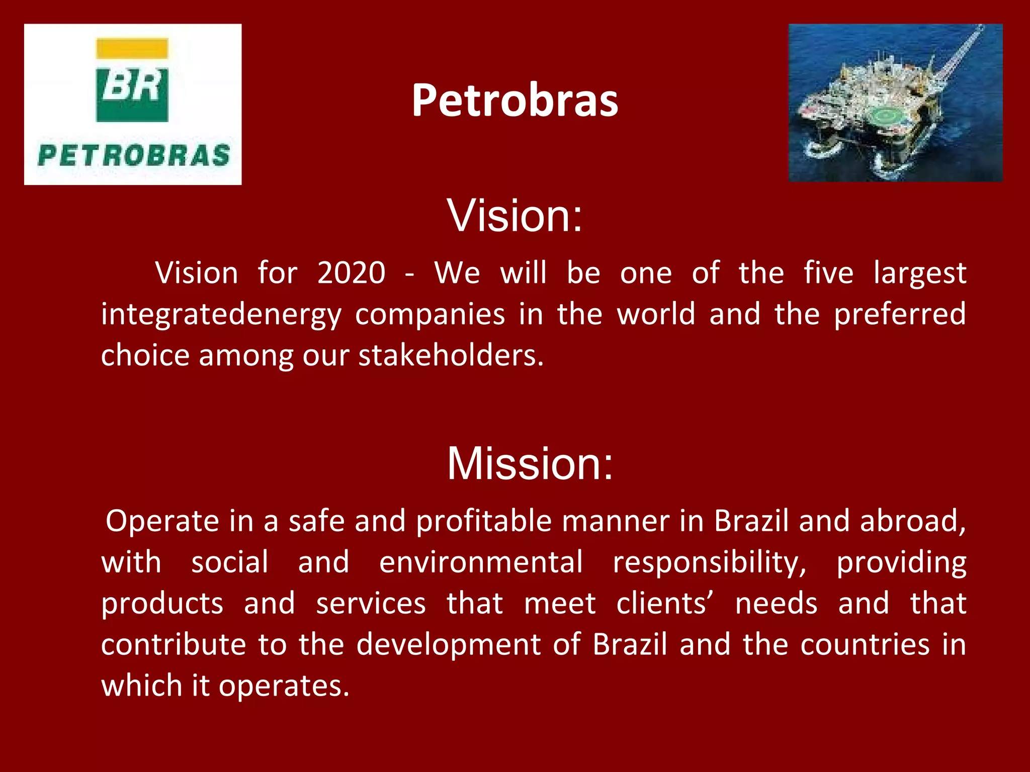 Petrobras
Vision:
Vision for 2020 - We will be one of the five largest
integratedenergy companies in the world and the preferred
choice among our stakeholders.
Mission:
Operate in a safe and profitable manner in Brazil and abroad,
with social and environmental responsibility, providing
products and services that meet clients’ needs and that
contribute to the development of Brazil and the countries in
which it operates.
 