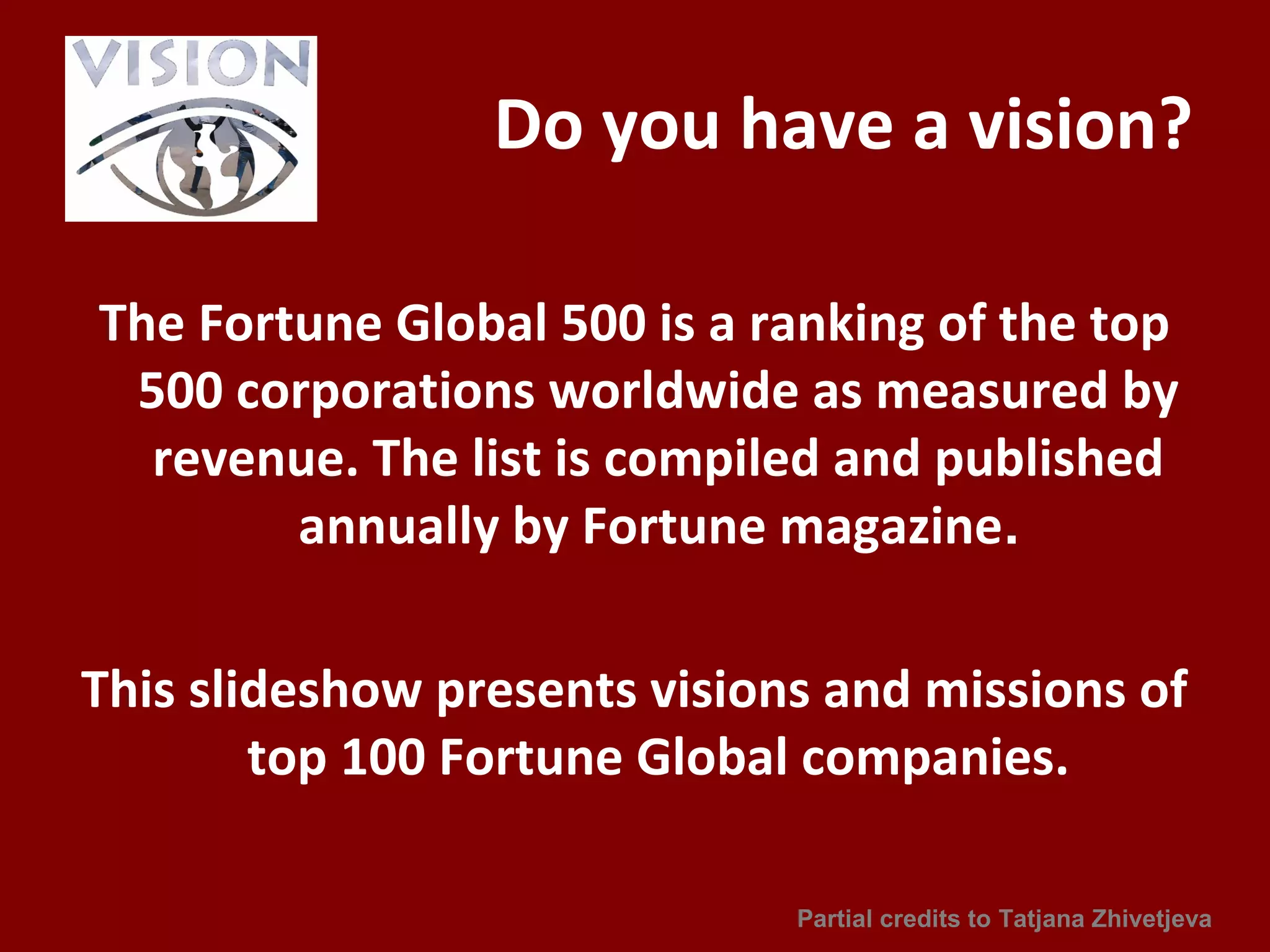 Do you have a vision?
The Fortune Global 500 is a ranking of the top
500 corporations worldwide as measured by
revenue. The list is compiled and published
annually by Fortune magazine.
This slideshow presents visions and missions of
top 100 Fortune Global companies.
Partial credits to Tatjana Zhivetjeva
 