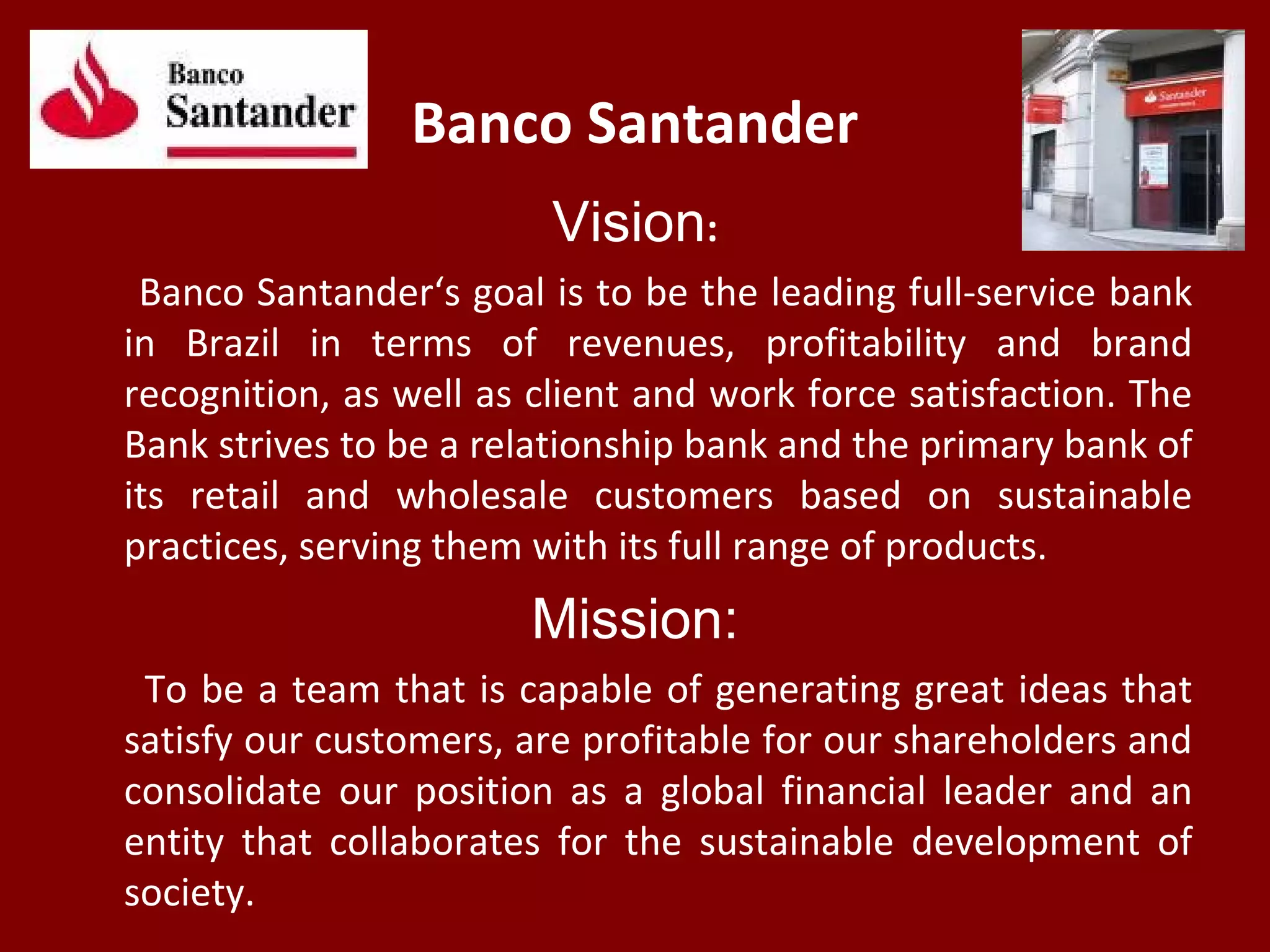 Banco Santander
Vision:
Banco Santander‘s goal is to be the leading full-service bank
in Brazil in terms of revenues, profitability and brand
recognition, as well as client and work force satisfaction. The
Bank strives to be a relationship bank and the primary bank of
its retail and wholesale customers based on sustainable
practices, serving them with its full range of products.
Mission:
To be a team that is capable of generating great ideas that
satisfy our customers, are profitable for our shareholders and
consolidate our position as a global financial leader and an
entity that collaborates for the sustainable development of
society.
 