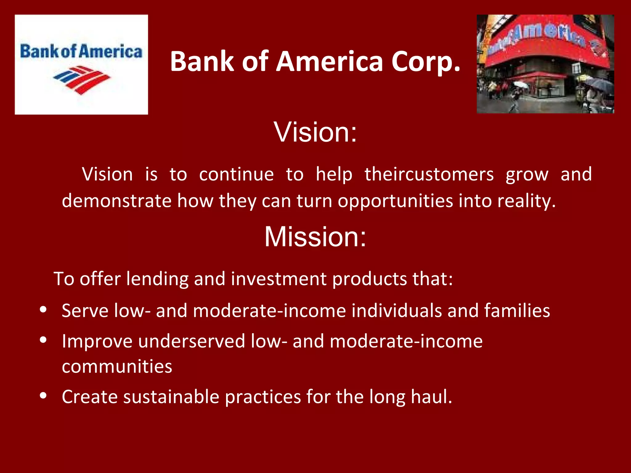 Bank of America Corp.
Vision:
Vision is to continue to help theircustomers grow and
demonstrate how they can turn opportunities into reality.
Mission:
To offer lending and investment products that:
• Serve low- and moderate-income individuals and families
• Improve underserved low- and moderate-income
communities
• Create sustainable practices for the long haul.
 