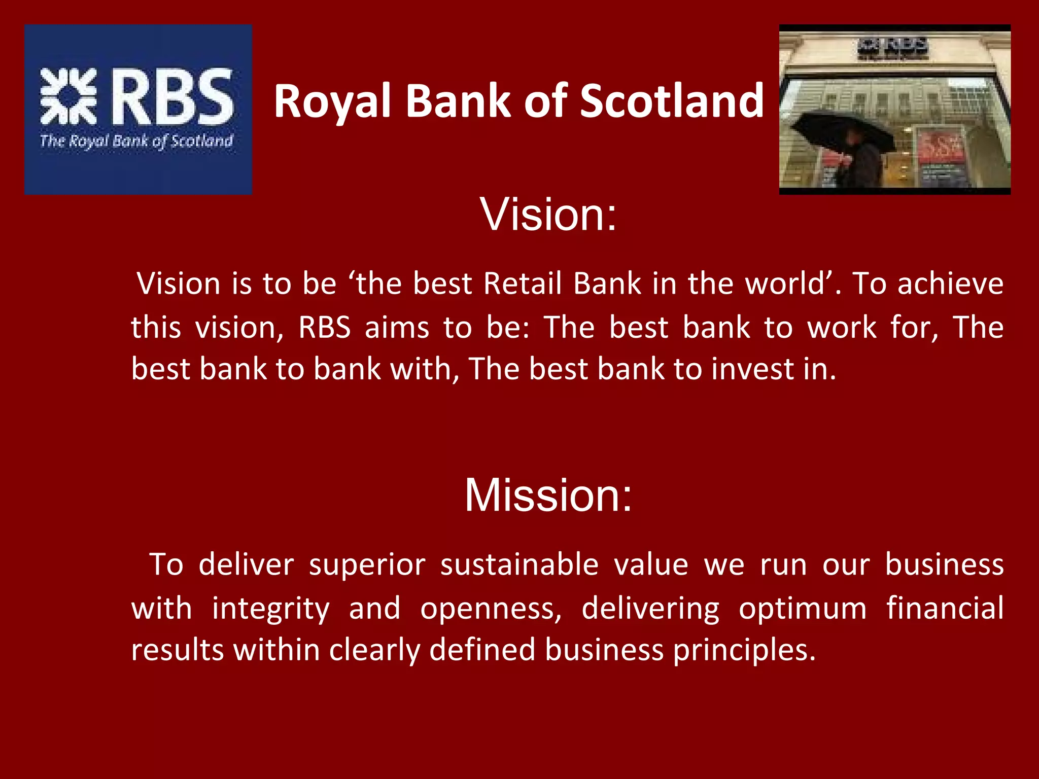 Royal Bank of Scotland
Vision:
Vision is to be ‘the best Retail Bank in the world’. To achieve
this vision, RBS aims to be: The best bank to work for, The
best bank to bank with, The best bank to invest in.
Mission:
To deliver superior sustainable value we run our business
with integrity and openness, delivering optimum financial
results within clearly defined business principles.
 