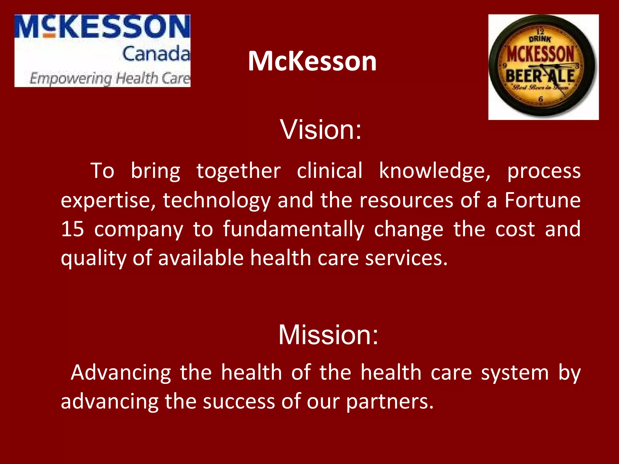 McKesson
Vision:
To bring together clinical knowledge, process
expertise, technology and the resources of a Fortune
15 company to fundamentally change the cost and
quality of available health care services.
Mission:
Advancing the health of the health care system by
advancing the success of our partners.
 