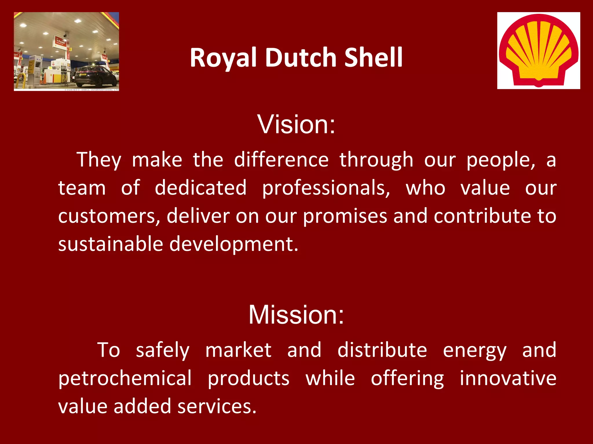 Royal Dutch Shell
Vision:
They make the difference through our people, a
team of dedicated professionals, who value our
customers, deliver on our promises and contribute to
sustainable development.
Mission:
To safely market and distribute energy and
petrochemical products while offering innovative
value added services.
 