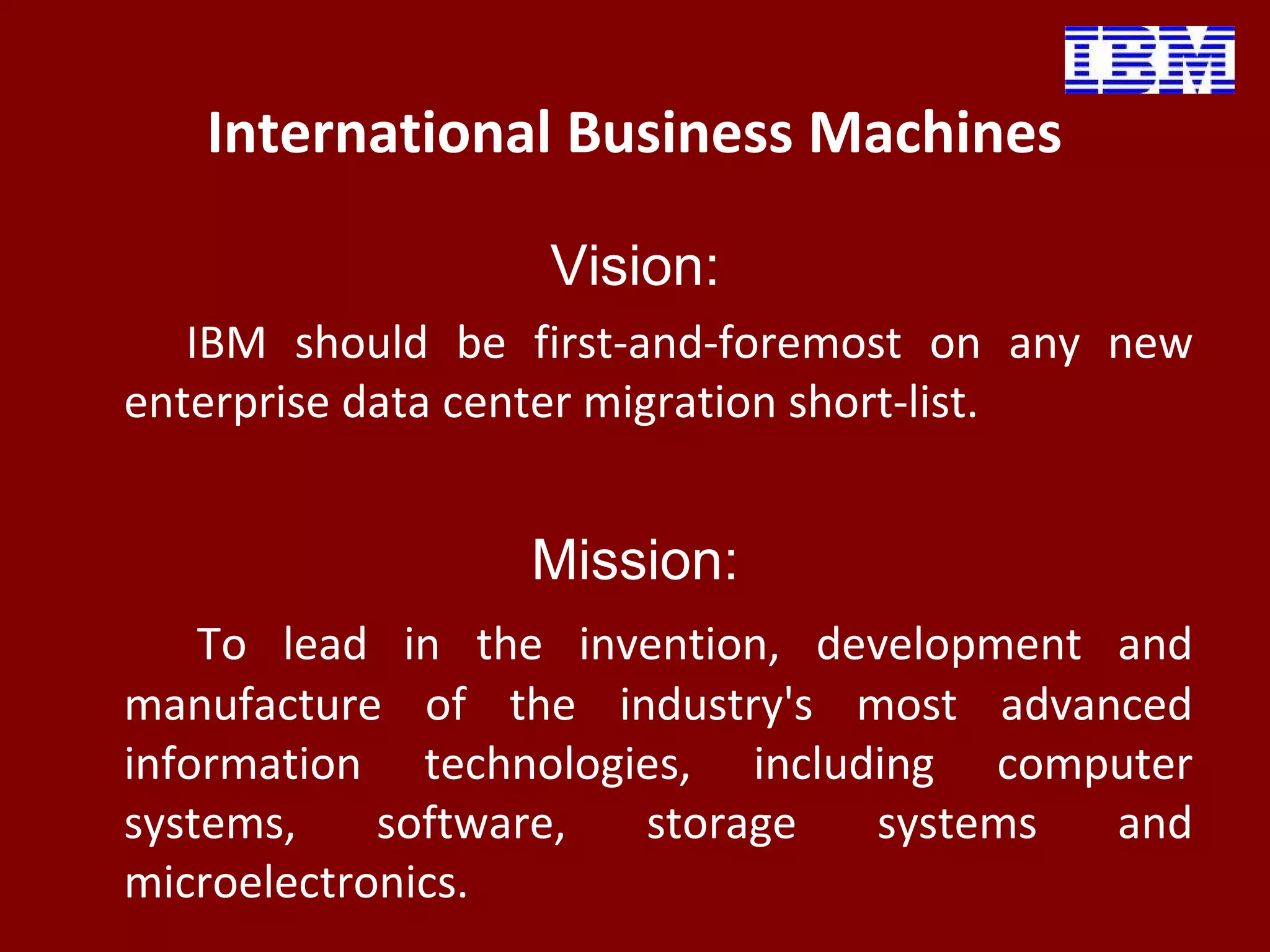 International Business Machines
Vision:
IBM should be first-and-foremost on any new
enterprise data center migration short-list.
Mission:
To lead in the invention, development and
manufacture of the industry's most advanced
information technologies, including computer
systems, software, storage systems and
microelectronics.
 