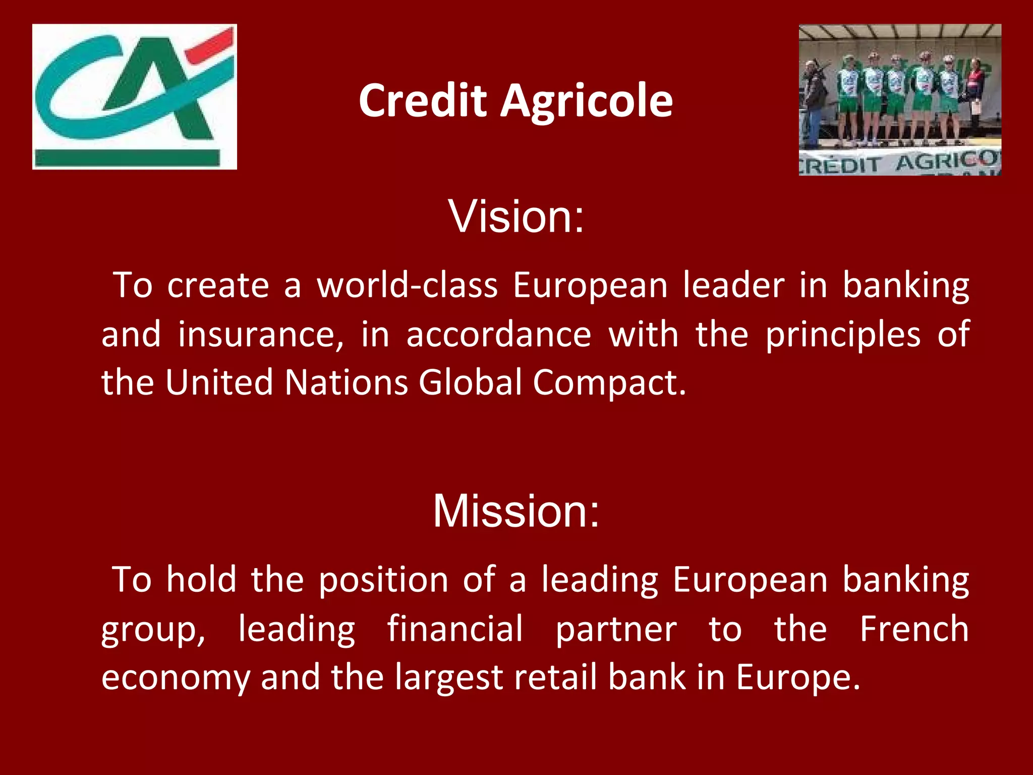 Credit Agricole
Vision:
To create a world-class European leader in banking
and insurance, in accordance with the principles of
the United Nations Global Compact.
Mission:
To hold the position of a leading European banking
group, leading financial partner to the French
economy and the largest retail bank in Europe.
 