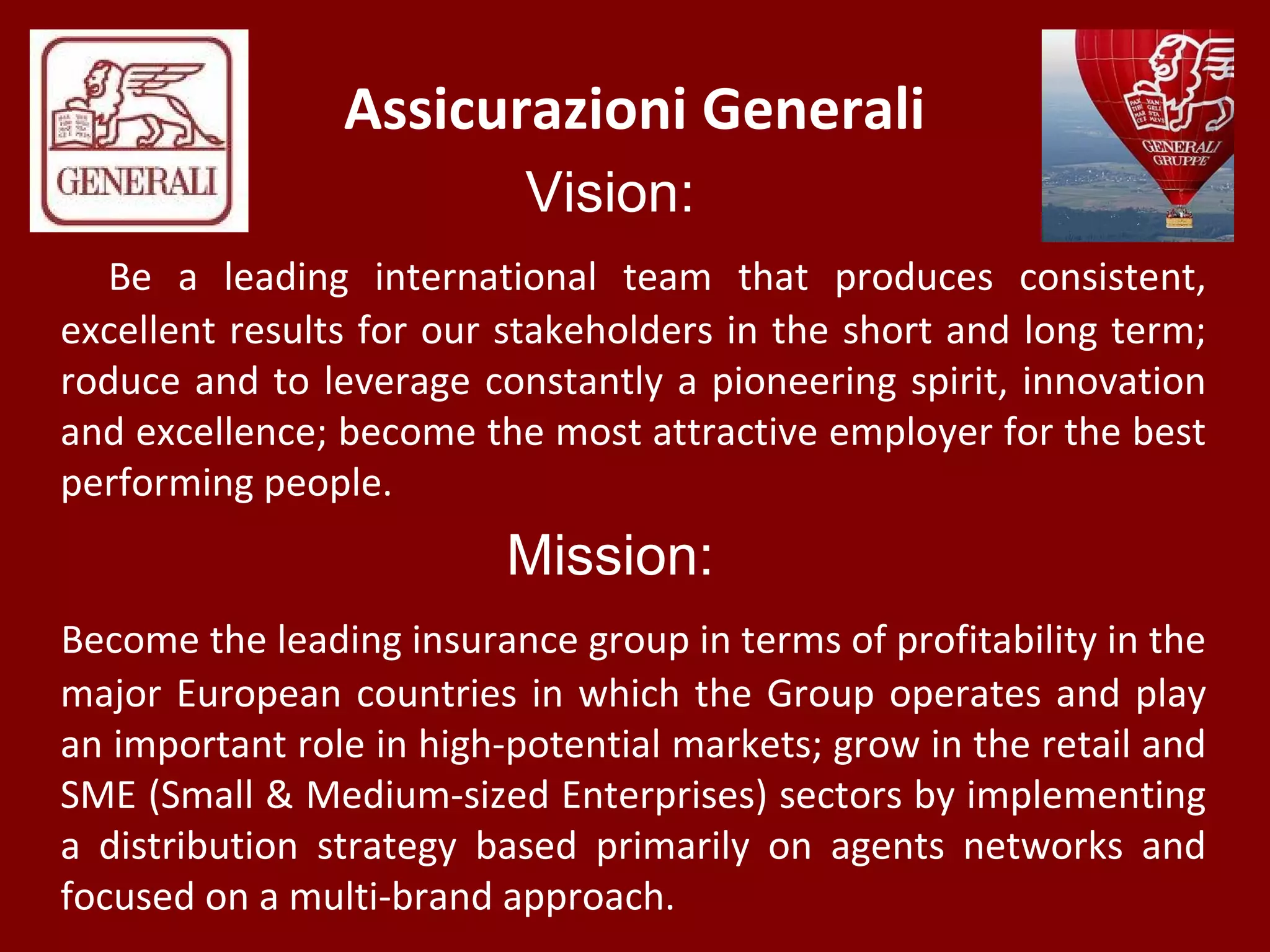 Assicurazioni Generali
Vision:
Be a leading international team that produces consistent,
excellent results for our stakeholders in the short and long term;
roduce and to leverage constantly a pioneering spirit, innovation
and excellence; become the most attractive employer for the best
performing people.
Mission:
Become the leading insurance group in terms of profitability in the
major European countries in which the Group operates and play
an important role in high-potential markets; grow in the retail and
SME (Small & Medium-sized Enterprises) sectors by implementing
a distribution strategy based primarily on agents networks and
focused on a multi-brand approach.
 
