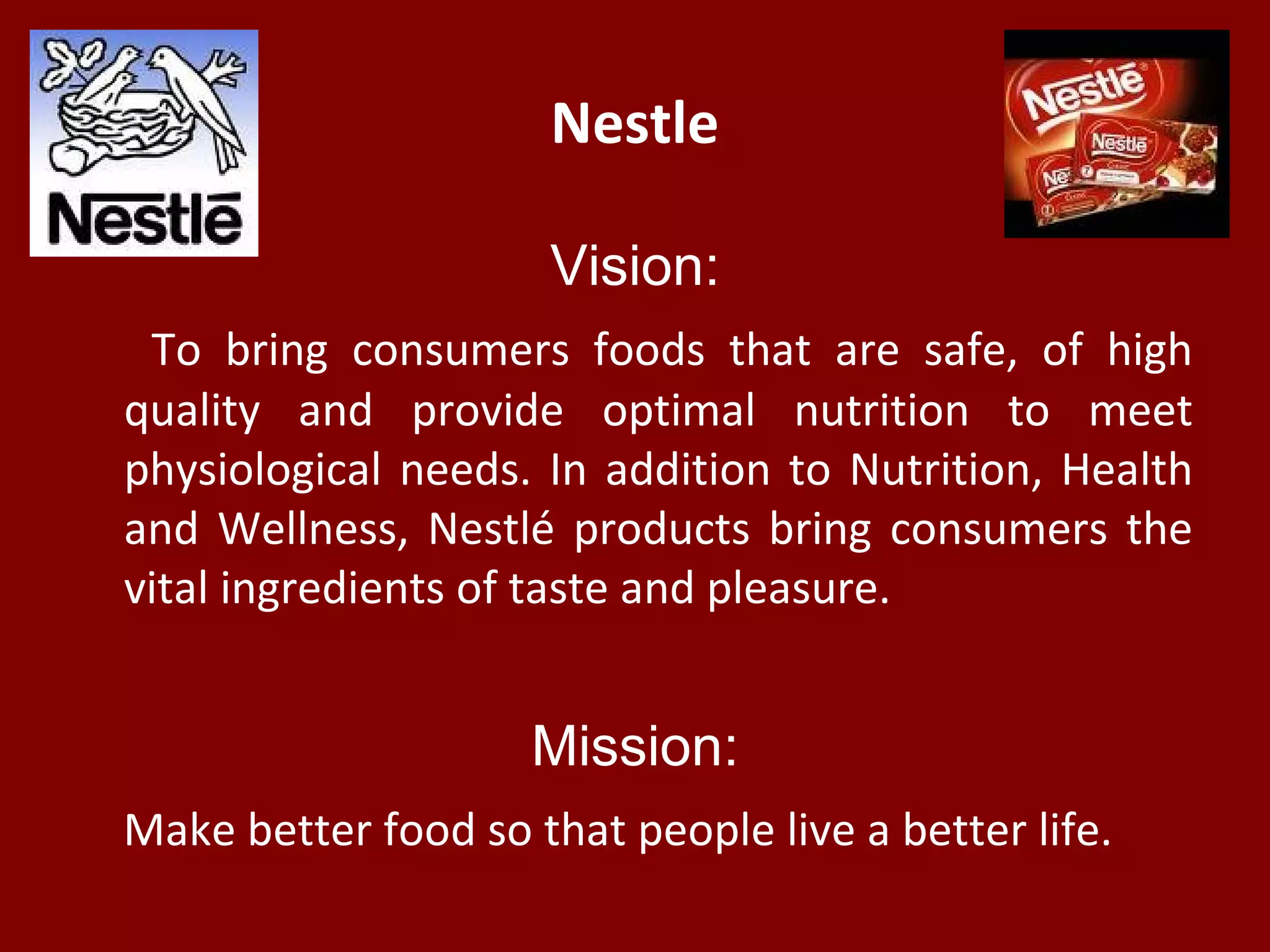 Nestle
Vision:
To bring consumers foods that are safe, of high
quality and provide optimal nutrition to meet
physiological needs. In addition to Nutrition, Health
and Wellness, Nestlé products bring consumers the
vital ingredients of taste and pleasure.
Mission:
Make better food so that people live a better life.
 