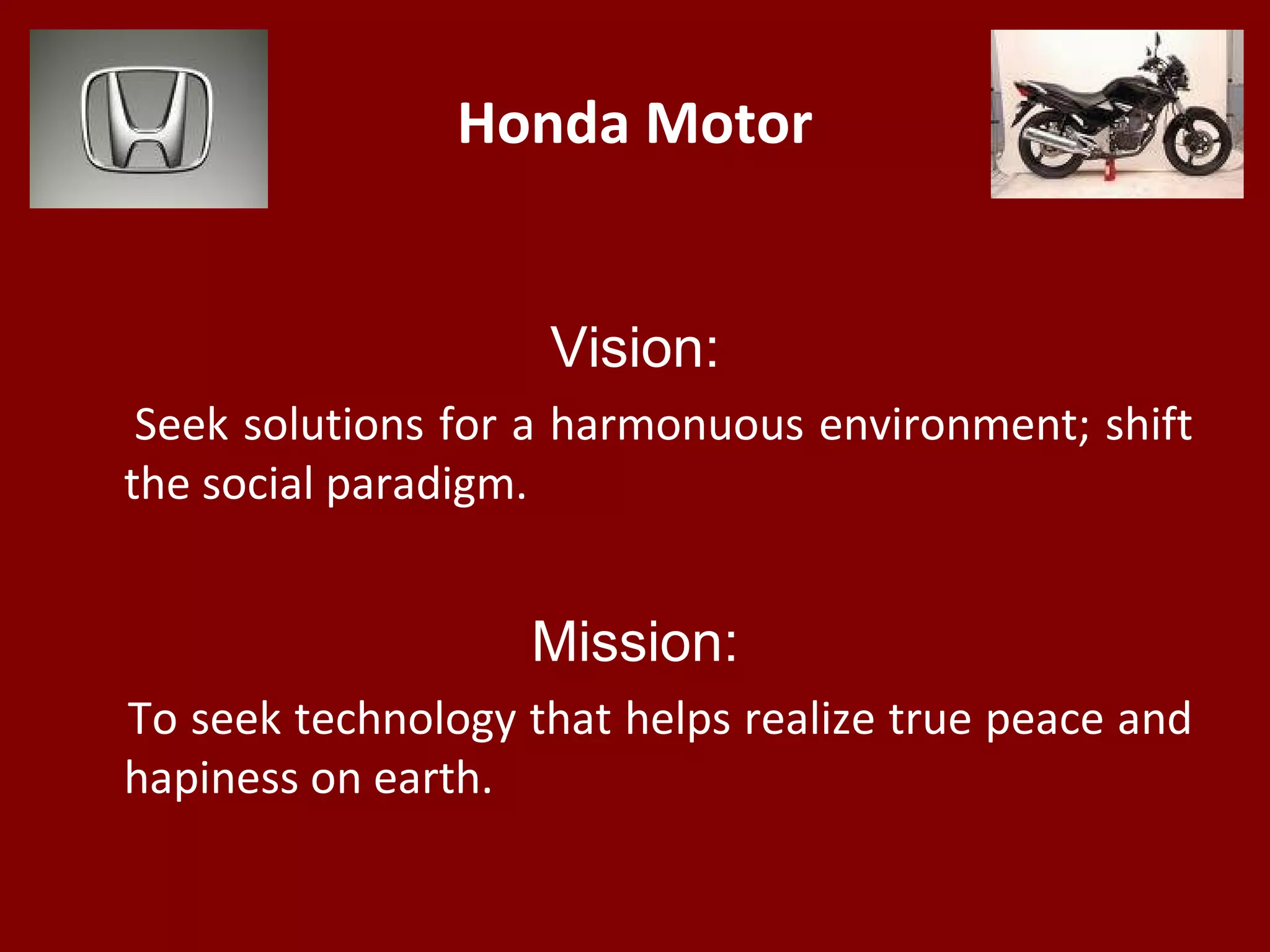 Honda Motor
Vision:
Seek solutions for a harmonuous environment; shift
the social paradigm.
Mission:
To seek technology that helps realize true peace and
hapiness on earth.
 