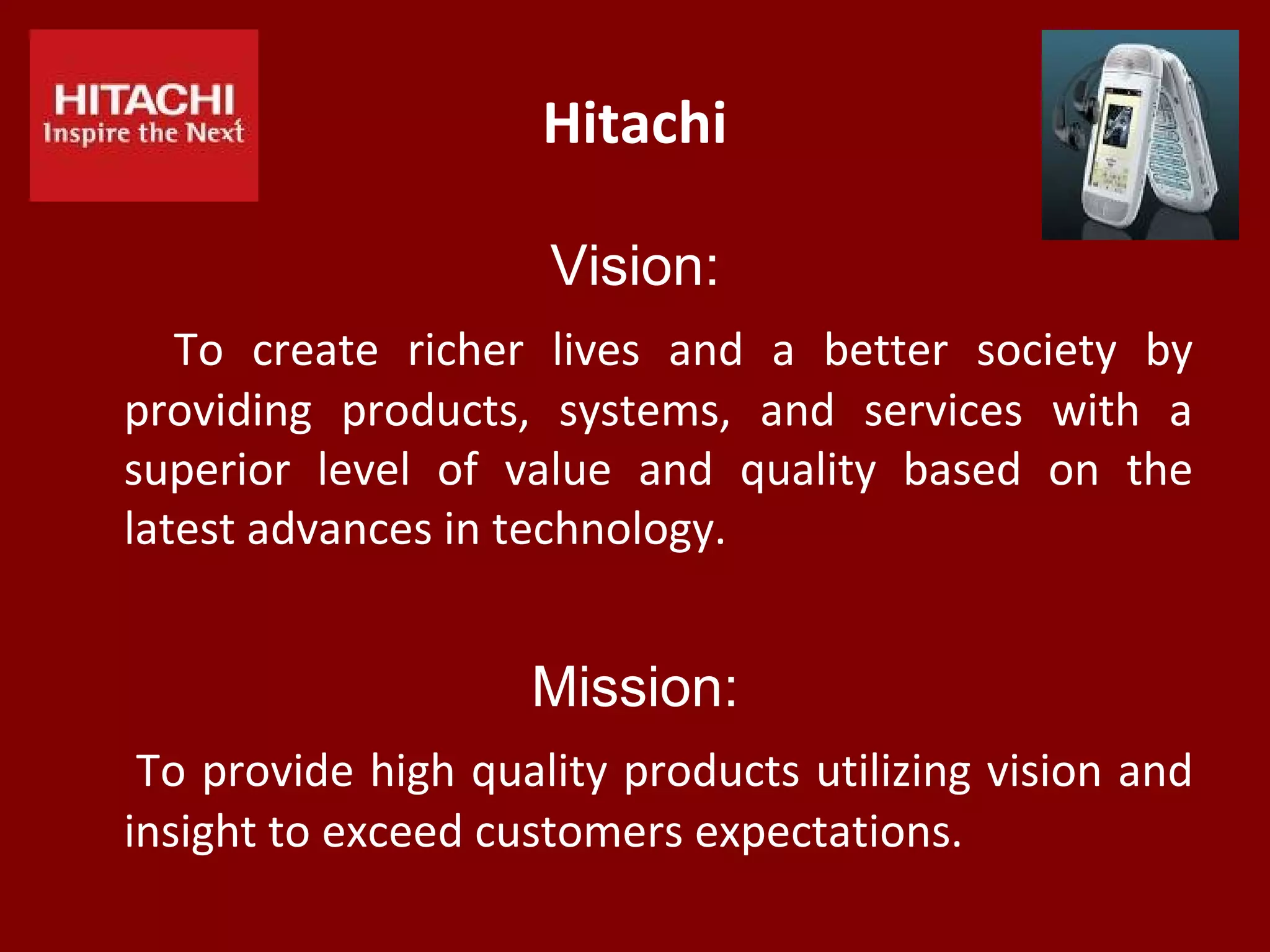 Hitachi
Vision:
To create richer lives and a better society by
providing products, systems, and services with a
superior level of value and quality based on the
latest advances in technology.
Mission:
To provide high quality products utilizing vision and
insight to exceed customers expectations.
 