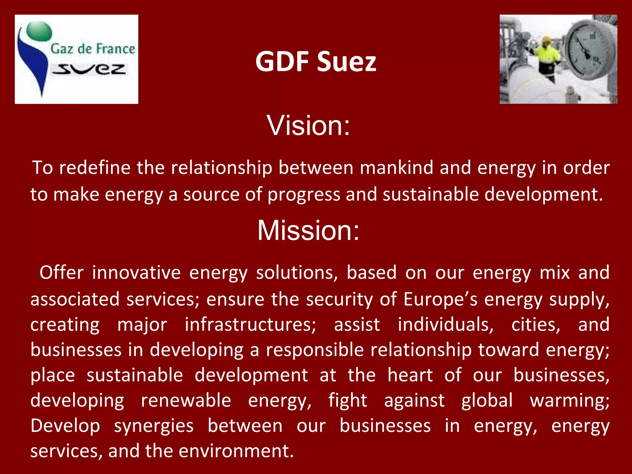 GDF Suez
Vision:
To redefine the relationship between mankind and energy in order
to make energy a source of progress and sustainable development.
Mission:
Offer innovative energy solutions, based on our energy mix and
associated services; ensure the security of Europe’s energy supply,
creating major infrastructures; assist individuals, cities, and
businesses in developing a responsible relationship toward energy;
place sustainable development at the heart of our businesses,
developing renewable energy, fight against global warming;
Develop synergies between our businesses in energy, energy
services, and the environment.
 