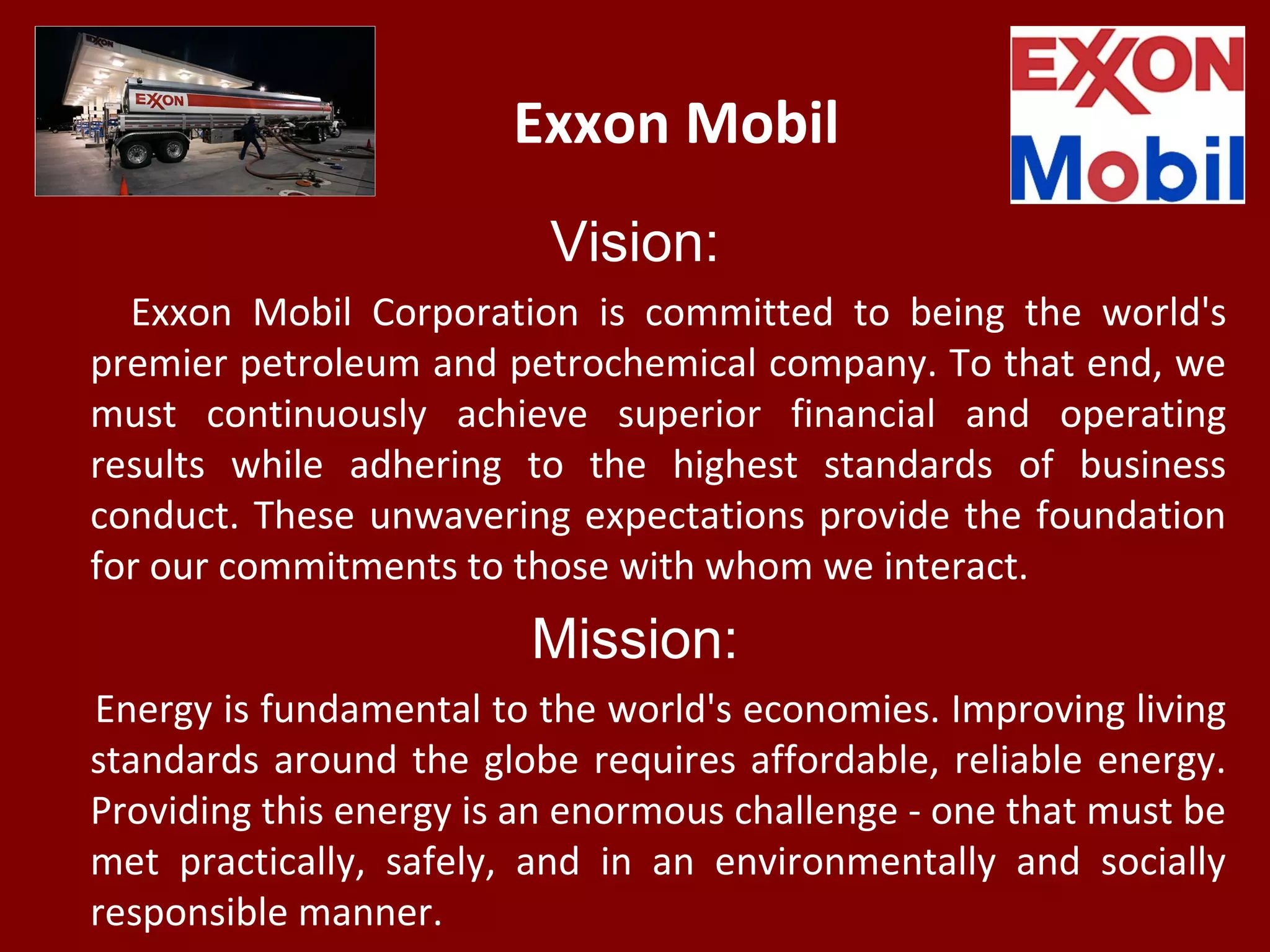 Exxon Mobil
Vision:
Exxon Mobil Corporation is committed to being the world's
premier petroleum and petrochemical company. To that end, we
must continuously achieve superior financial and operating
results while adhering to the highest standards of business
conduct. These unwavering expectations provide the foundation
for our commitments to those with whom we interact.
Mission:
Energy is fundamental to the world's economies. Improving living
standards around the globe requires affordable, reliable energy.
Providing this energy is an enormous challenge - one that must be
met practically, safely, and in an environmentally and socially
responsible manner.
 
