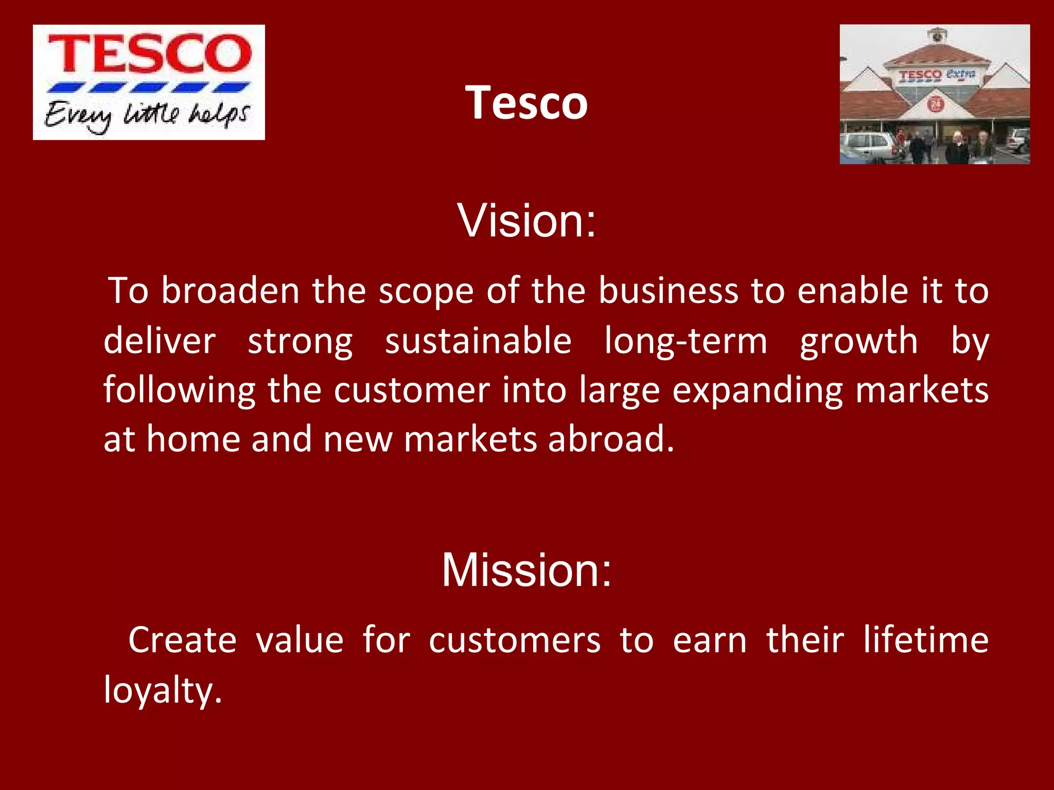 Tesco
Vision:
To broaden the scope of the business to enable it to
deliver strong sustainable long-term growth by
following the customer into large expanding markets
at home and new markets abroad.
Mission:
Create value for customers to earn their lifetime
loyalty.
 