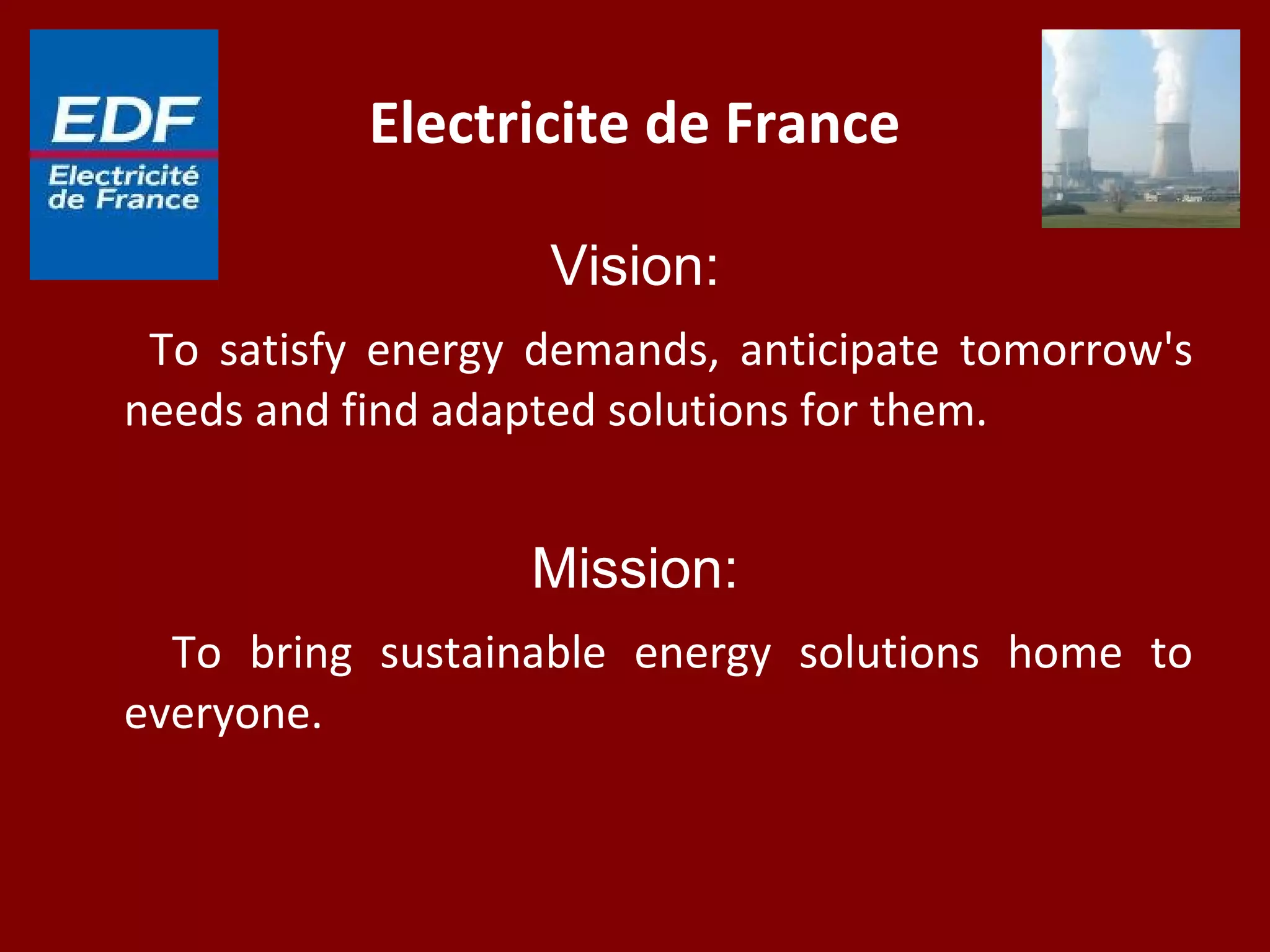Electricite de France
Vision:
To satisfy energy demands, anticipate tomorrow's
needs and find adapted solutions for them.
Mission:
To bring sustainable energy solutions home to
everyone.
 