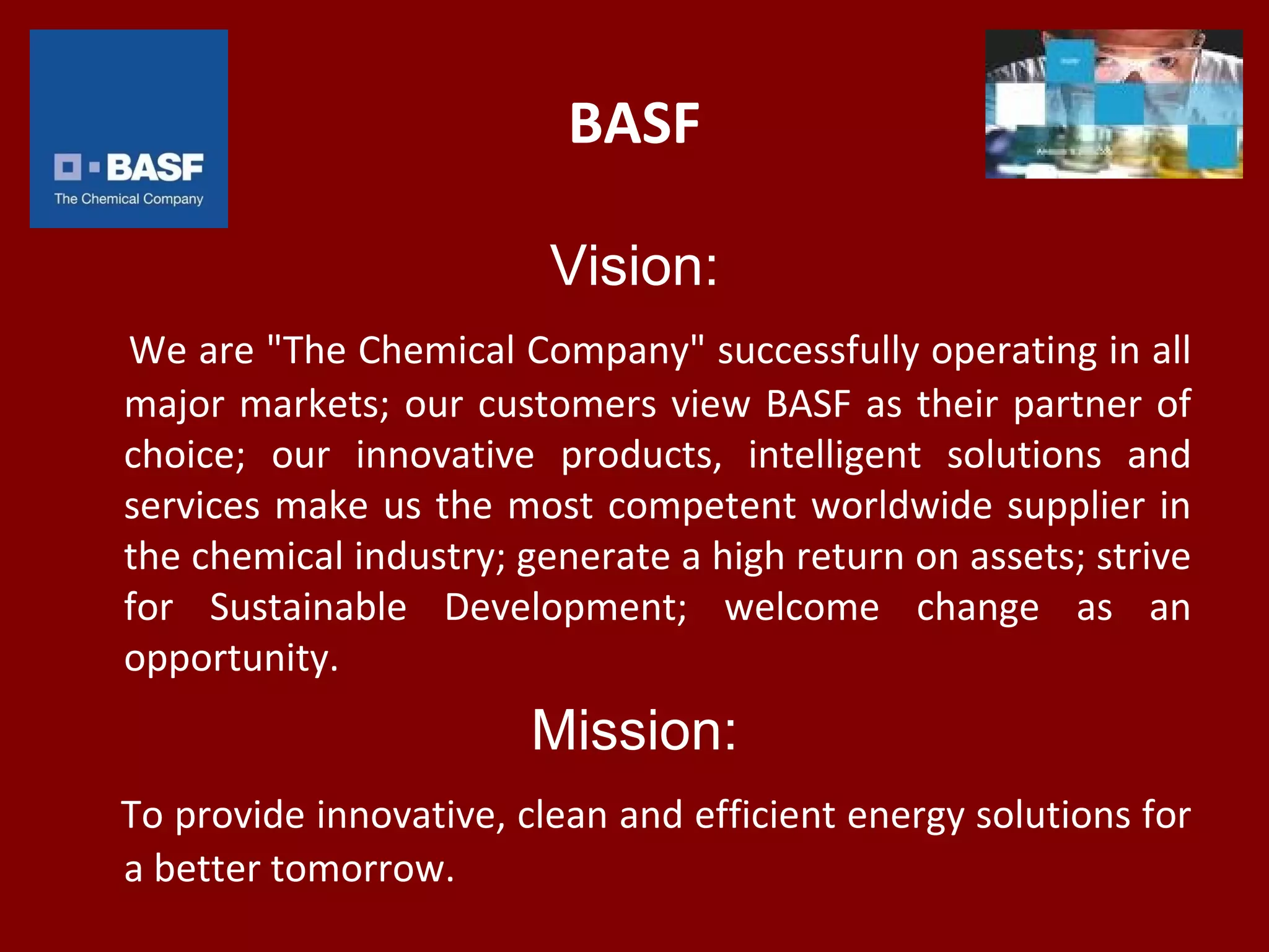 BASF
Vision:
We are "The Chemical Company" successfully operating in all
major markets; our customers view BASF as their partner of
choice; our innovative products, intelligent solutions and
services make us the most competent worldwide supplier in
the chemical industry; generate a high return on assets; strive
for Sustainable Development; welcome change as an
opportunity.
Mission:
To provide innovative, clean and efficient energy solutions for
a better tomorrow.
 