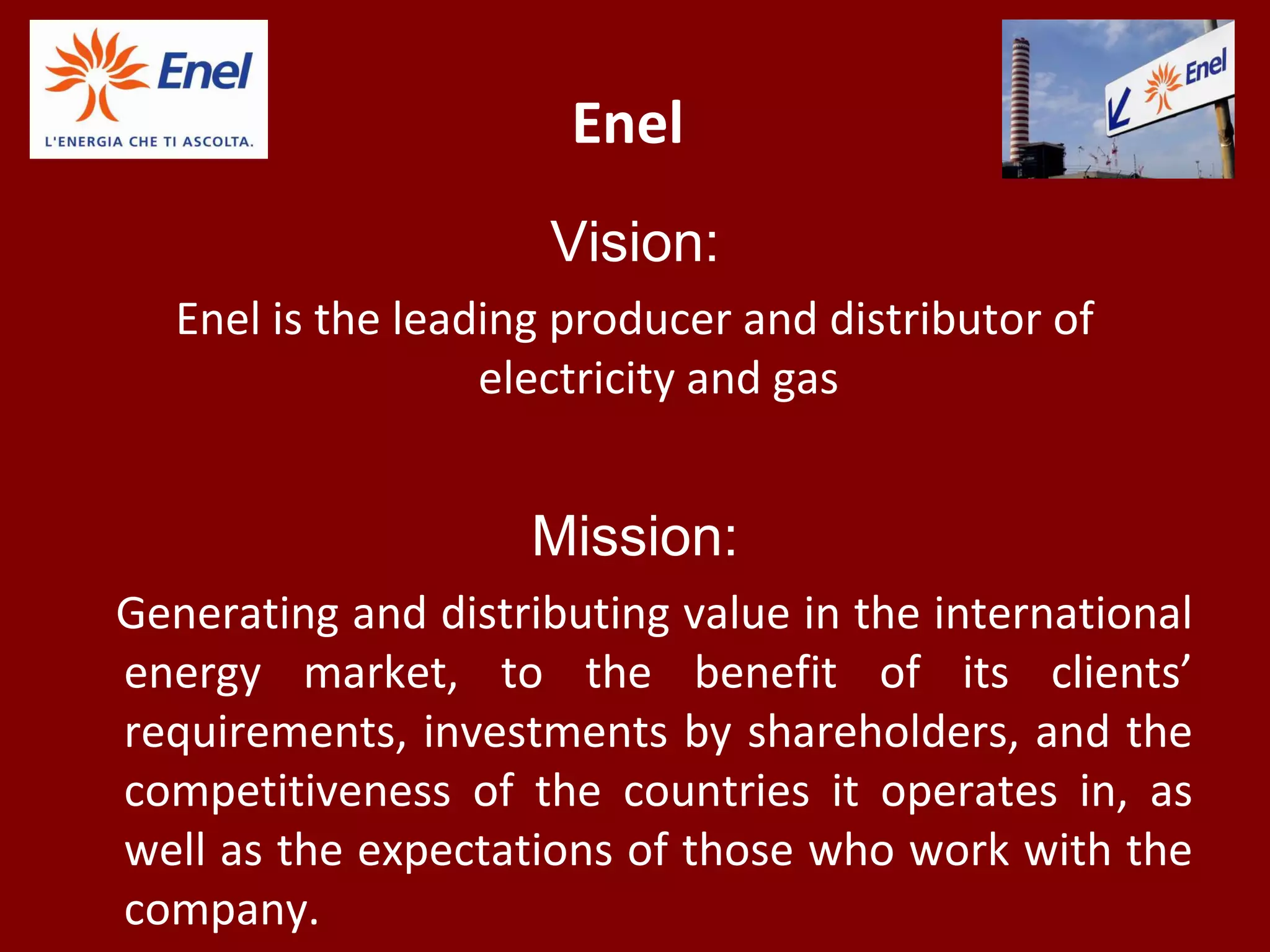 Enel
Vision:
Enel is the leading producer and distributor of
electricity and gas
Mission:
Generating and distributing value in the international
energy market, to the benefit of its clients’
requirements, investments by shareholders, and the
competitiveness of the countries it operates in, as
well as the expectations of those who work with the
company.
 