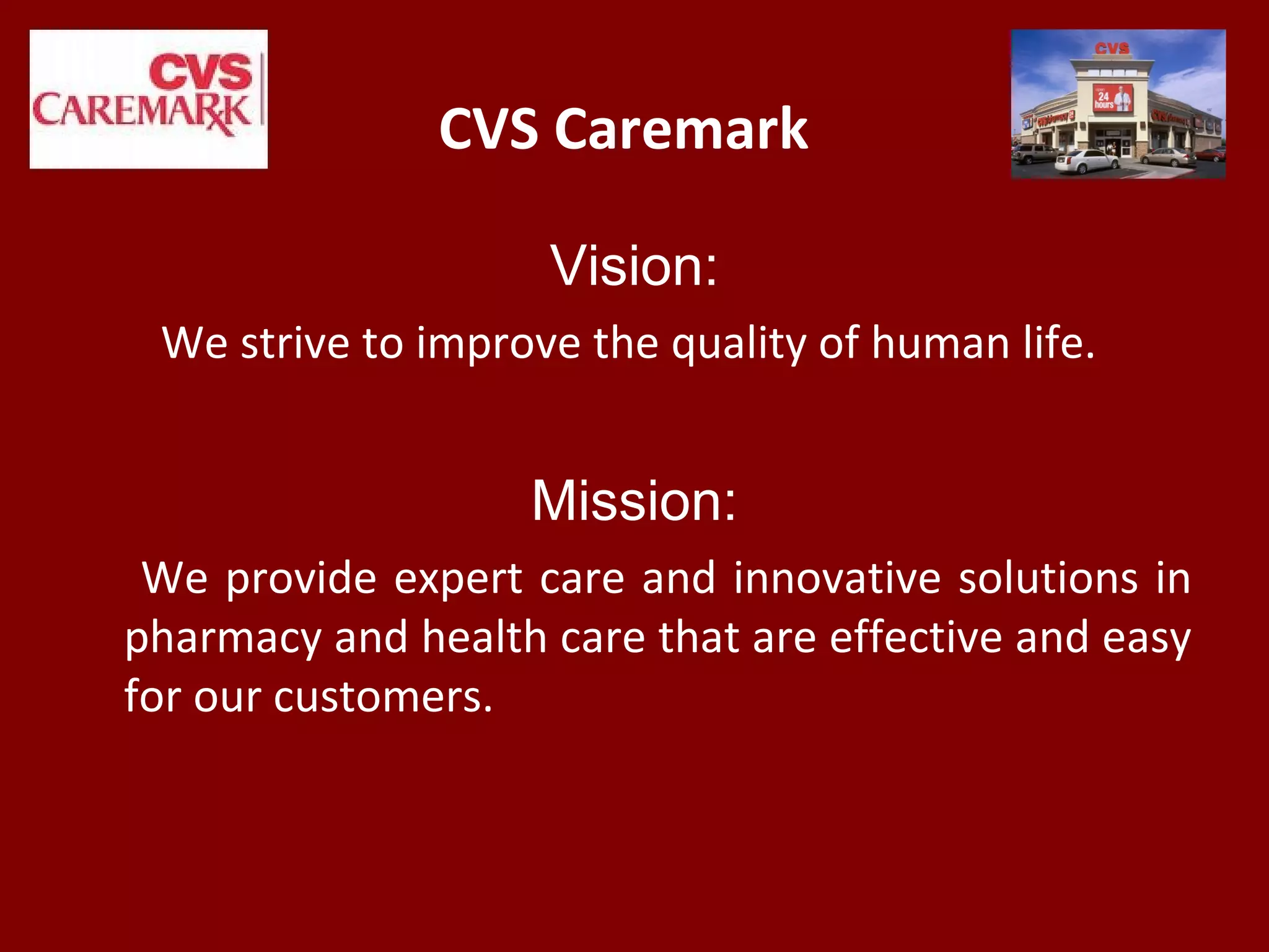 CVS Caremark
Vision:
We strive to improve the quality of human life.
Mission:
We provide expert care and innovative solutions in
pharmacy and health care that are effective and easy
for our customers.
 
