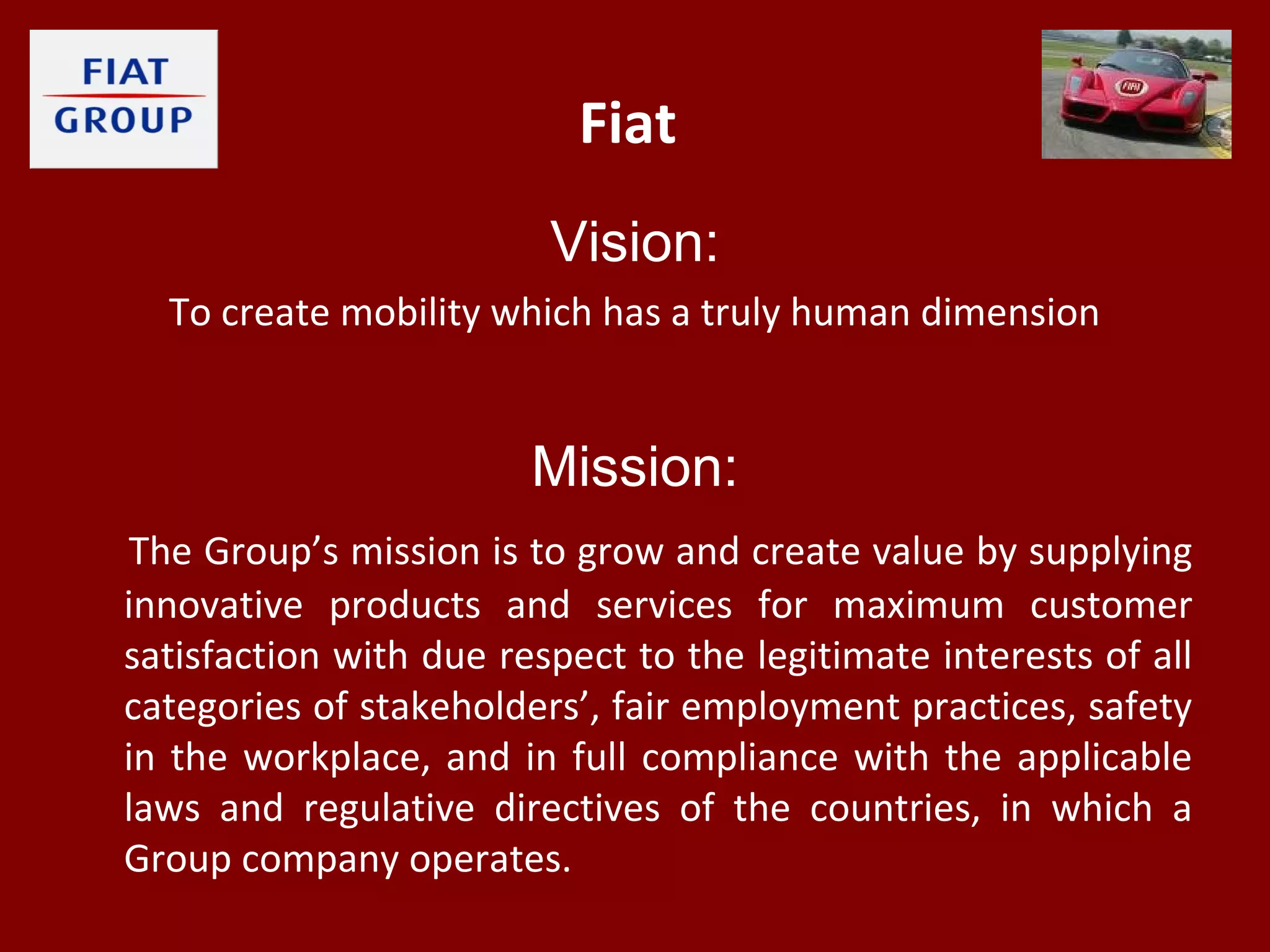 Fiat
Vision:
To create mobility which has a truly human dimension
Mission:
The Group’s mission is to grow and create value by supplying
innovative products and services for maximum customer
satisfaction with due respect to the legitimate interests of all
categories of stakeholders’, fair employment practices, safety
in the workplace, and in full compliance with the applicable
laws and regulative directives of the countries, in which a
Group company operates.
 