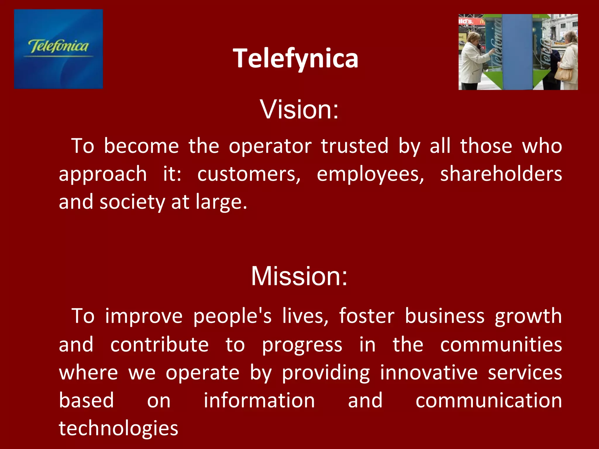 Telefуnica
Vision:
To become the operator trusted by all those who
approach it: customers, employees, shareholders
and society at large.
Mission:
To improve people's lives, foster business growth
and contribute to progress in the communities
where we operate by providing innovative services
based on information and communication
technologies
 