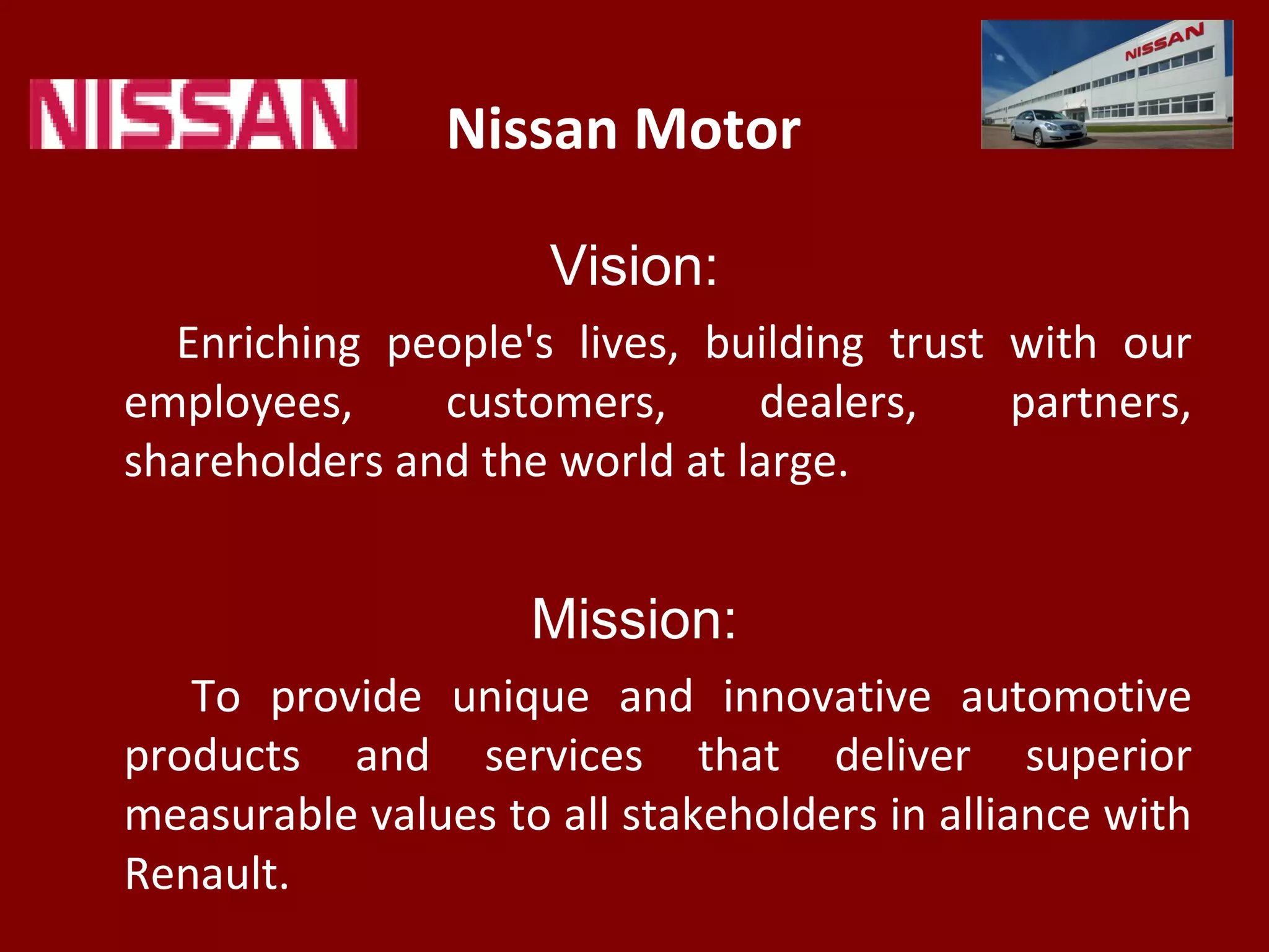 Nissan Motor
Vision:
Enriching people's lives, building trust with our
employees, customers, dealers, partners,
shareholders and the world at large.
Mission:
To provide unique and innovative automotive
products and services that deliver superior
measurable values to all stakeholders in alliance with
Renault.
 