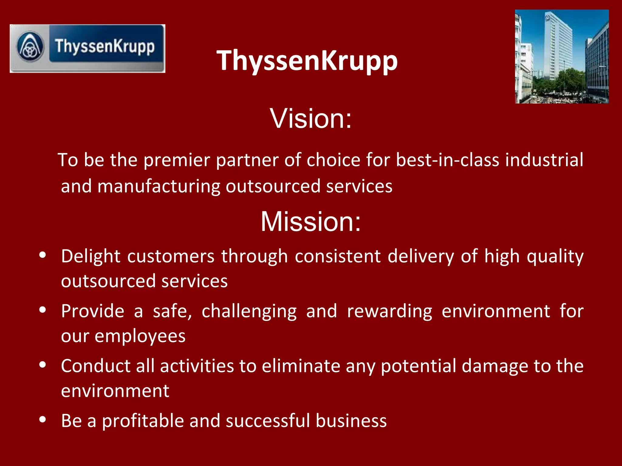 ThyssenKrupp
Vision:
To be the premier partner of choice for best-in-class industrial
and manufacturing outsourced services
Mission:
• Delight customers through consistent delivery of high quality
outsourced services
• Provide a safe, challenging and rewarding environment for
our employees
• Conduct all activities to eliminate any potential damage to the
environment
• Be a profitable and successful business
 