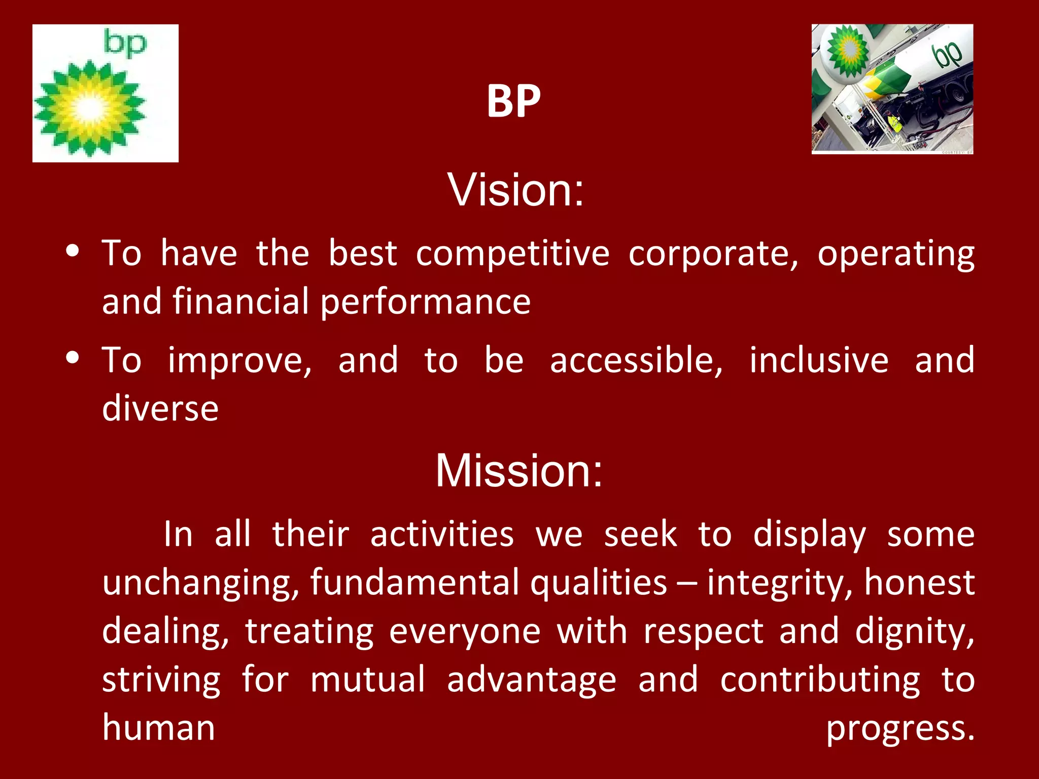 BP
Vision:
• To have the best competitive corporate, operating
and financial performance
• To improve, and to be accessible, inclusive and
diverse
Mission:
In all their activities we seek to display some
unchanging, fundamental qualities – integrity, honest
dealing, treating everyone with respect and dignity,
striving for mutual advantage and contributing to
human progress.
 