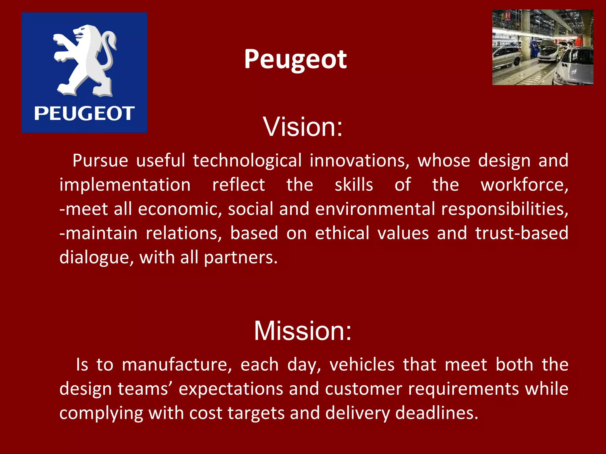 Peugeot
Vision:
Pursue useful technological innovations, whose design and
implementation reflect the skills of the workforce,
-meet all economic, social and environmental responsibilities,
-maintain relations, based on ethical values and trust-based
dialogue, with all partners.
Mission:
Is to manufacture, each day, vehicles that meet both the
design teams’ expectations and customer requirements while
complying with cost targets and delivery deadlines.
 