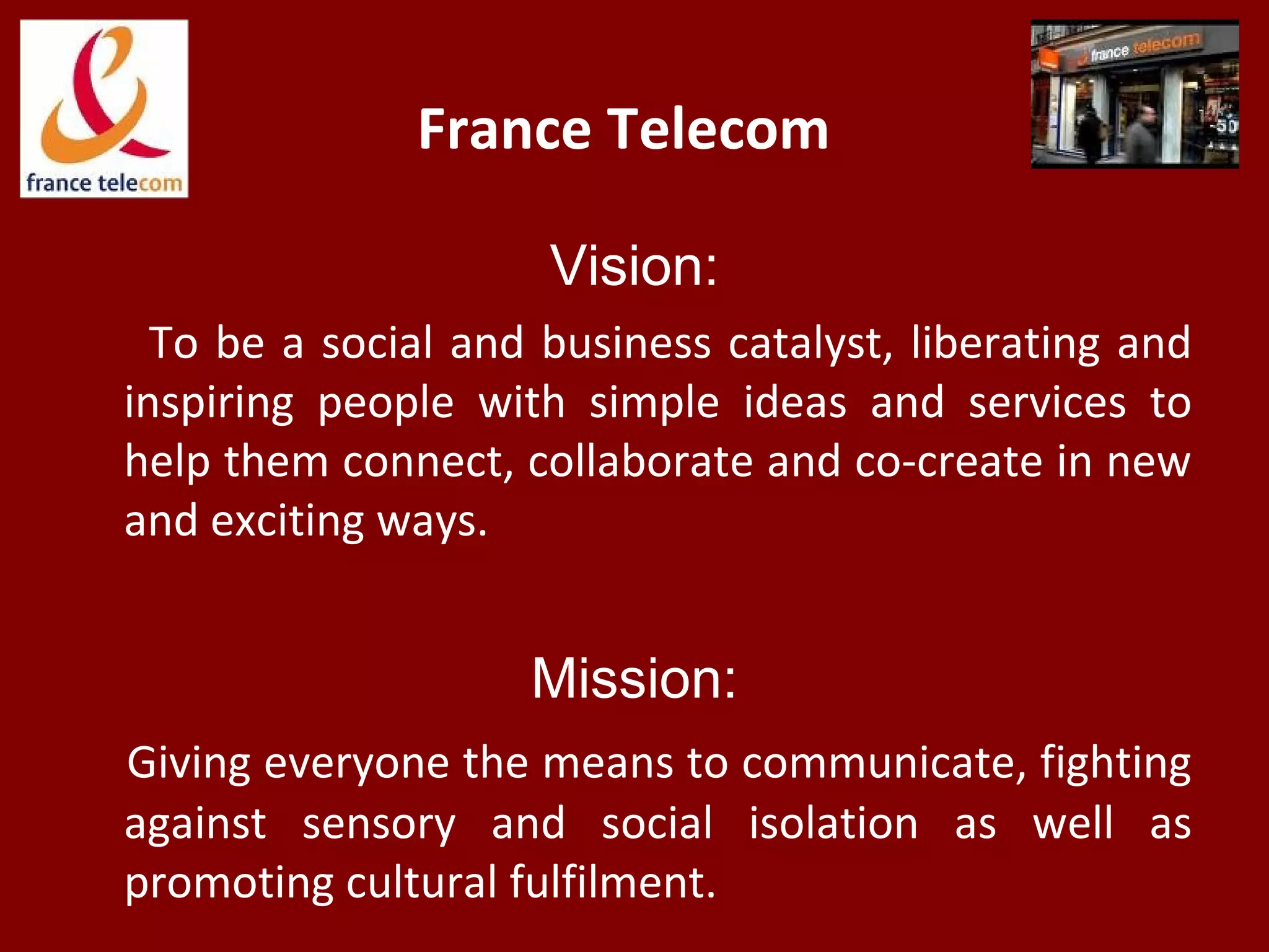 France Telecom
Vision:
To be a social and business catalyst, liberating and
inspiring people with simple ideas and services to
help them connect, collaborate and co-create in new
and exciting ways.
Mission:
Giving everyone the means to communicate, fighting
against sensory and social isolation as well as
promoting cultural fulfilment.
 