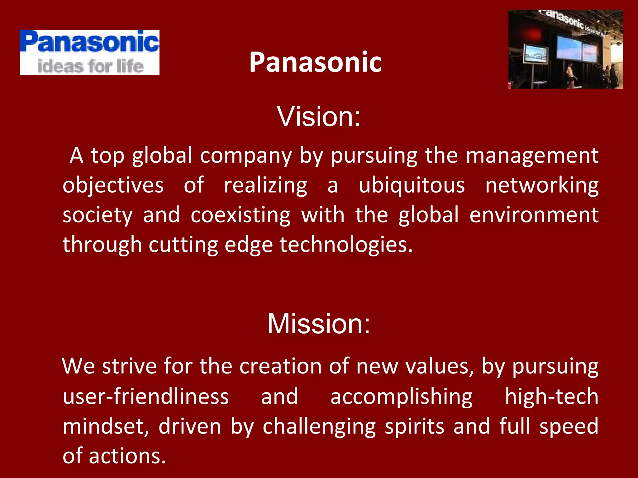 Panasonic
Vision:
A top global company by pursuing the management
objectives of realizing a ubiquitous networking
society and coexisting with the global environment
through cutting edge technologies.
Mission:
We strive for the creation of new values, by pursuing
user-friendliness and accomplishing high-tech
mindset, driven by challenging spirits and full speed
of actions.
 