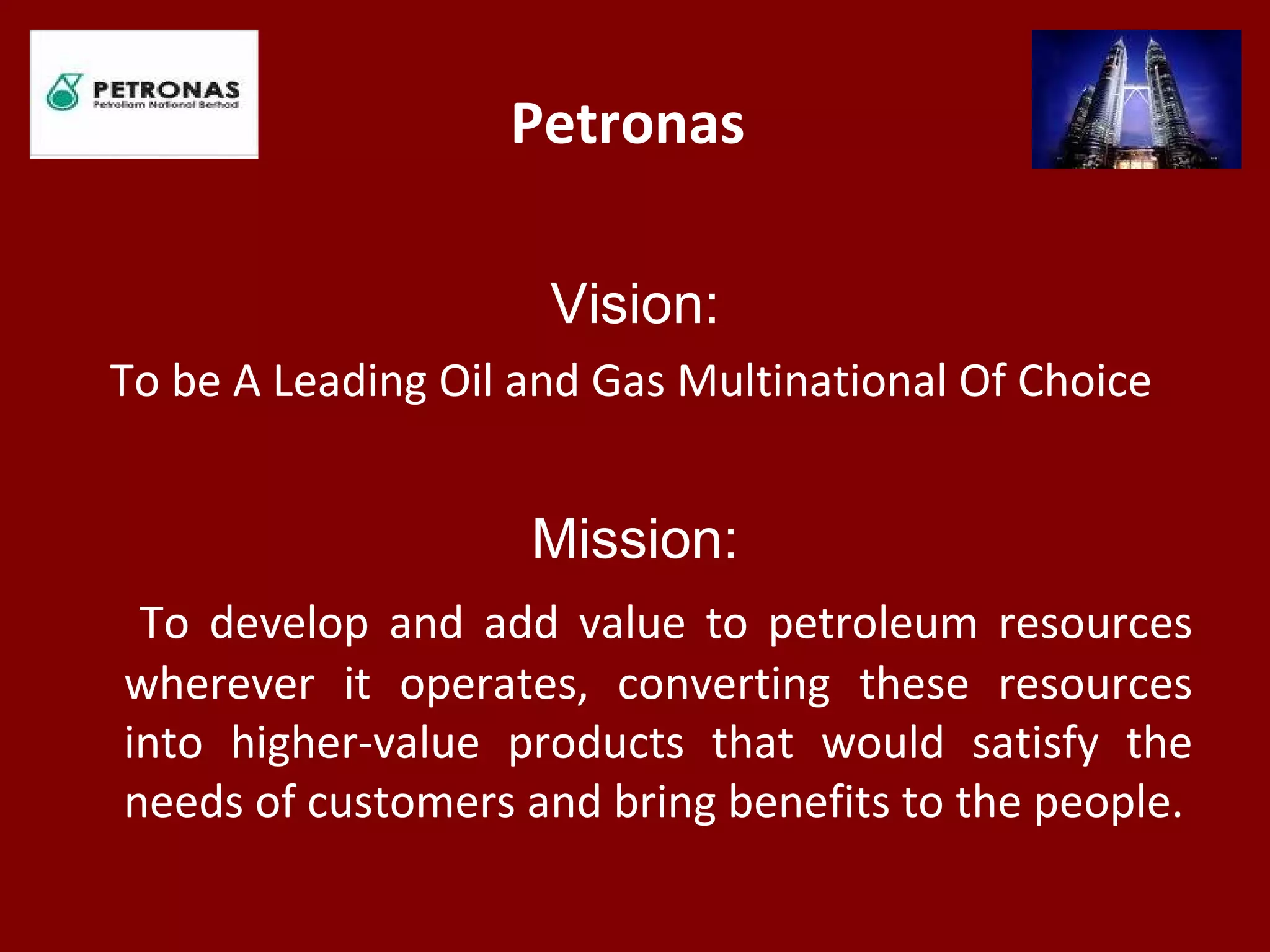 Petronas
Vision:
To be A Leading Oil and Gas Multinational Of Choice
Mission:
To develop and add value to petroleum resources
wherever it operates, converting these resources
into higher-value products that would satisfy the
needs of customers and bring benefits to the people.
 