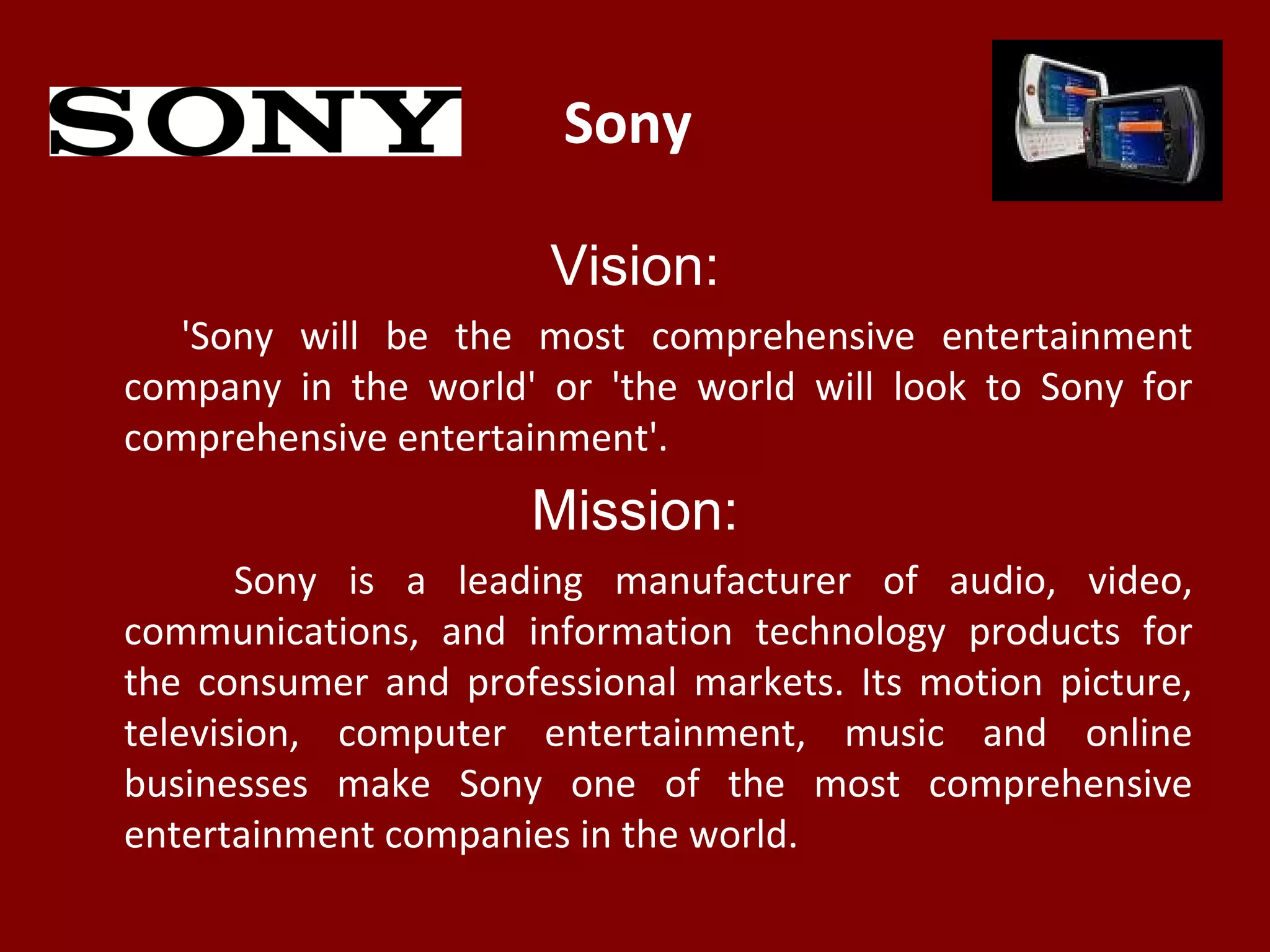 Sony
Vision:
'Sony will be the most comprehensive entertainment
company in the world' or 'the world will look to Sony for
comprehensive entertainment'.
Mission:
Sony is a leading manufacturer of audio, video,
communications, and information technology products for
the consumer and professional markets. Its motion picture,
television, computer entertainment, music and online
businesses make Sony one of the most comprehensive
entertainment companies in the world.
 