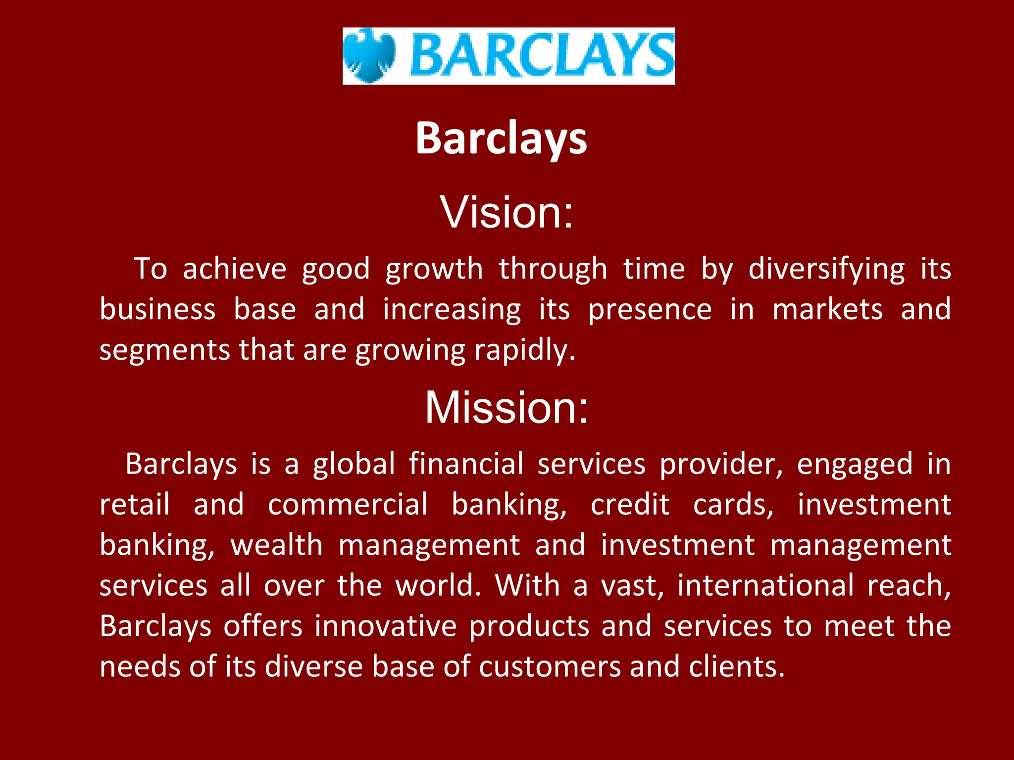 Barclays
Vision:
To achieve good growth through time by diversifying its
business base and increasing its presence in markets and
segments that are growing rapidly.
Mission:
Barclays is a global financial services provider, engaged in
retail and commercial banking, credit cards, investment
banking, wealth management and investment management
services all over the world. With a vast, international reach,
Barclays offers innovative products and services to meet the
needs of its diverse base of customers and clients.
 