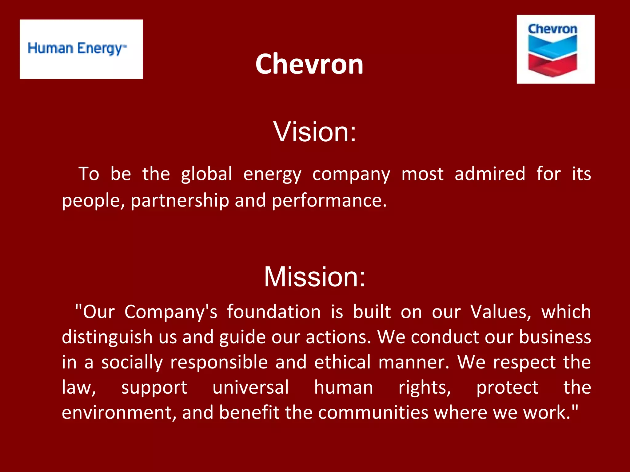 Chevron
Vision:
To be the global energy company most admired for its
people, partnership and performance.
Mission:
"Our Company's foundation is built on our Values, which
distinguish us and guide our actions. We conduct our business
in a socially responsible and ethical manner. We respect the
law, support universal human rights, protect the
environment, and benefit the communities where we work."
 