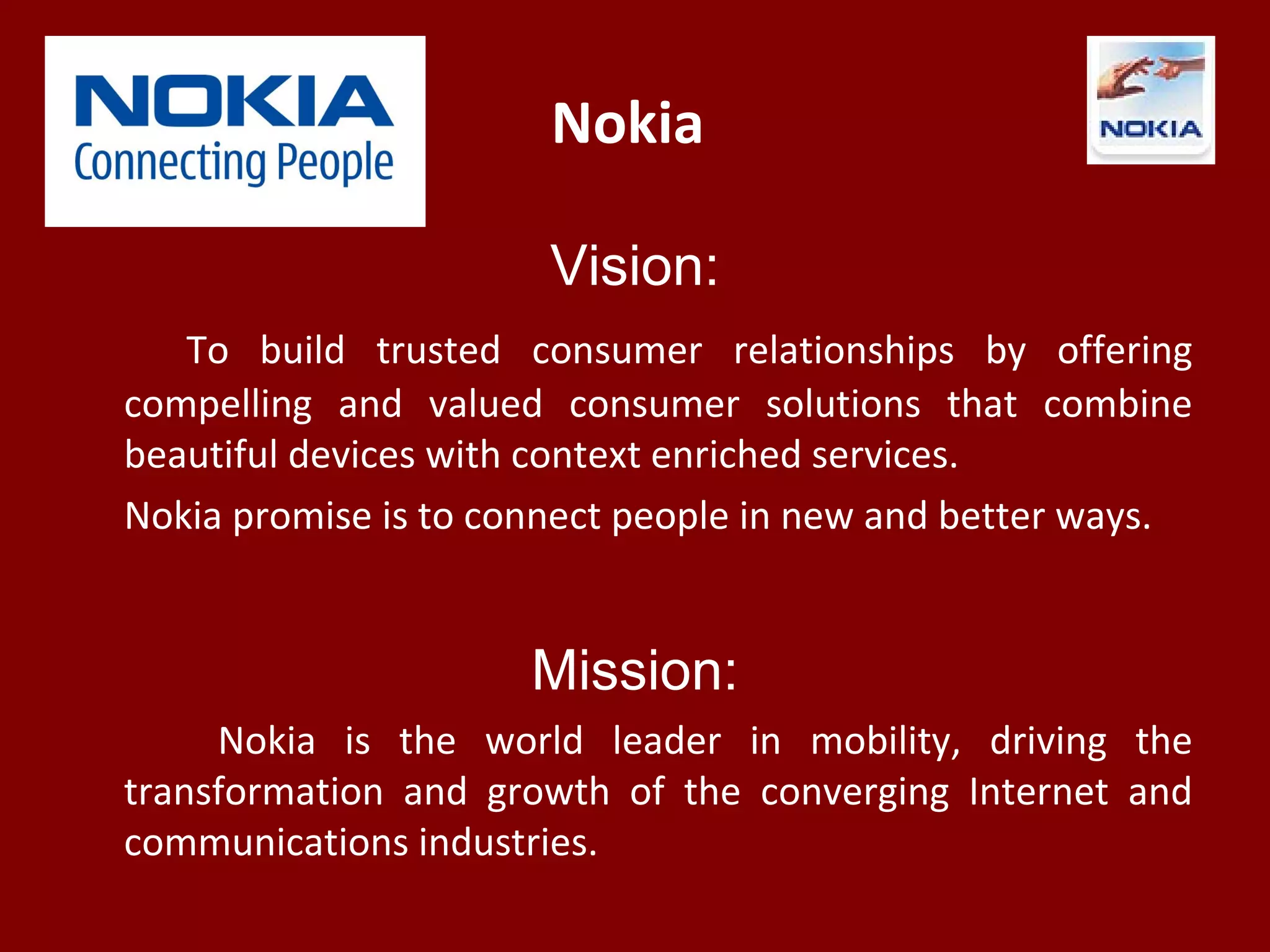 Nokia
Vision:
To build trusted consumer relationships by offering
compelling and valued consumer solutions that combine
beautiful devices with context enriched services.
Nokia promise is to connect people in new and better ways.
Mission:
Nokia is the world leader in mobility, driving the
transformation and growth of the converging Internet and
communications industries.
 