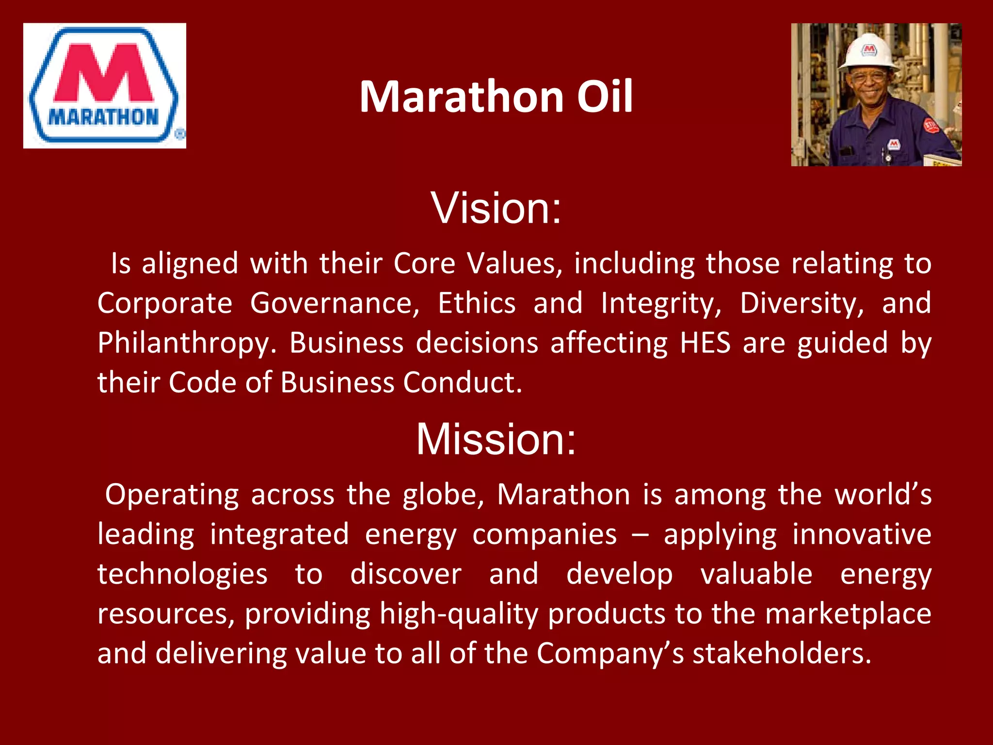 Marathon Oil
Vision:
Is aligned with their Core Values, including those relating to
Corporate Governance, Ethics and Integrity, Diversity, and
Philanthropy. Business decisions affecting HES are guided by
their Code of Business Conduct.
Mission:
Operating across the globe, Marathon is among the world’s
leading integrated energy companies – applying innovative
technologies to discover and develop valuable energy
resources, providing high-quality products to the marketplace
and delivering value to all of the Company’s stakeholders.
 