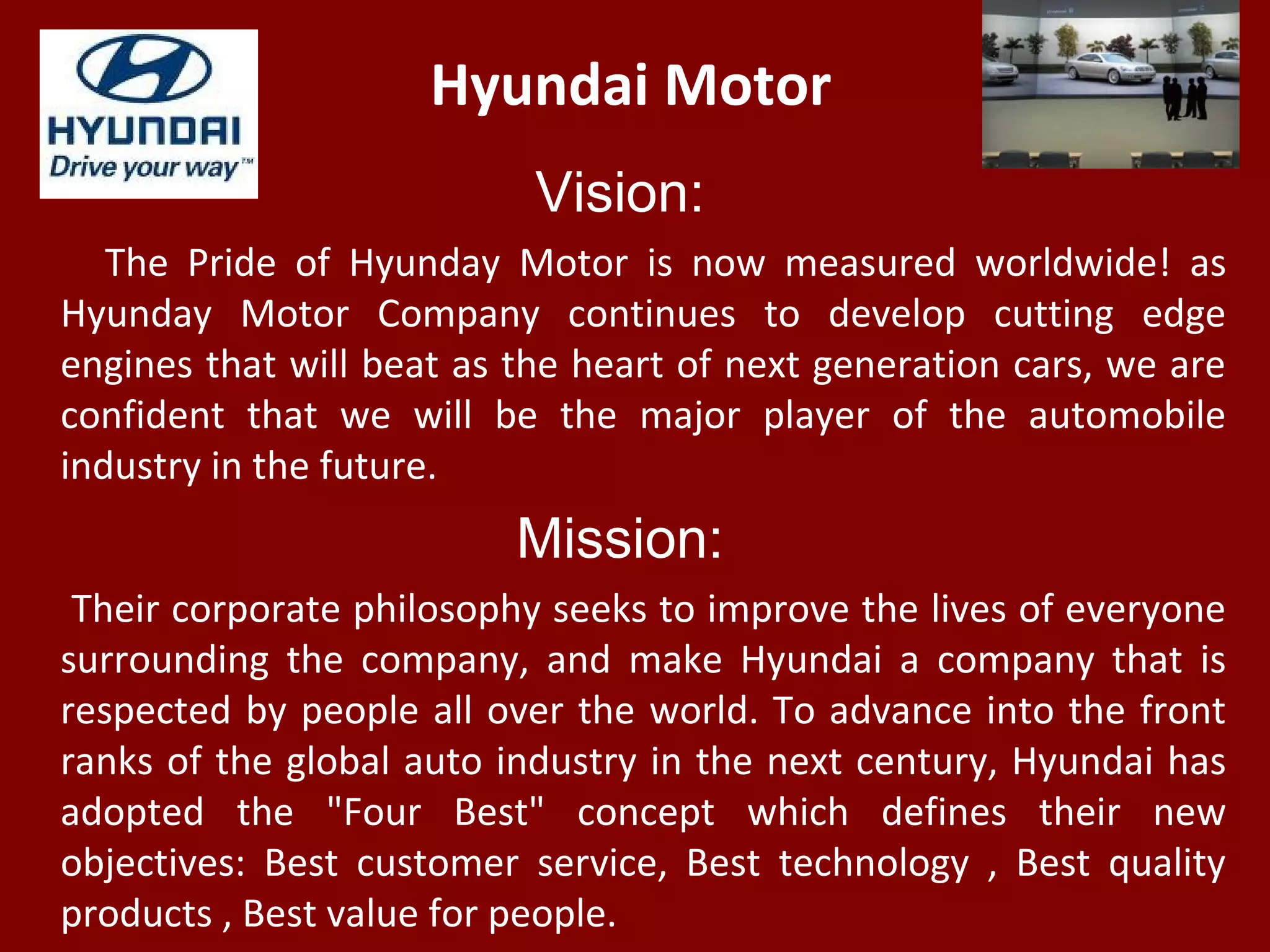 Hyundai Motor
Vision:
The Pride of Hyunday Motor is now measured worldwide! as
Hyunday Motor Company continues to develop cutting edge
engines that will beat as the heart of next generation cars, we are
confident that we will be the major player of the automobile
industry in the future.
Mission:
Their corporate philosophy seeks to improve the lives of everyone
surrounding the company, and make Hyundai a company that is
respected by people all over the world. To advance into the front
ranks of the global auto industry in the next century, Hyundai has
adopted the "Four Best" concept which defines their new
objectives: Best customer service, Best technology , Best quality
products , Best value for people.
 