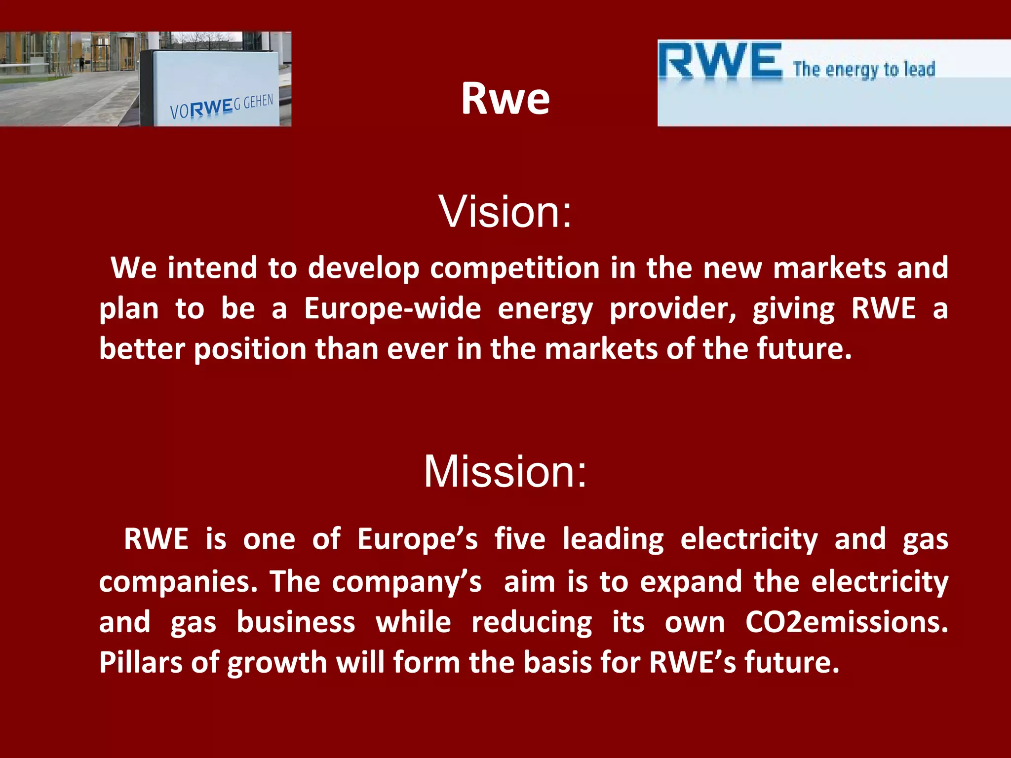 Rwe
Vision:
We intend to develop competition in the new markets and
plan to be a Europe-wide energy provider, giving RWE a
better position than ever in the markets of the future.
Mission:
RWE is one of Europe’s five leading electricity and gas
companies. The company’s aim is to expand the electricity
and gas business while reducing its own CO2emissions.
Pillars of growth will form the basis for RWE’s future.
 