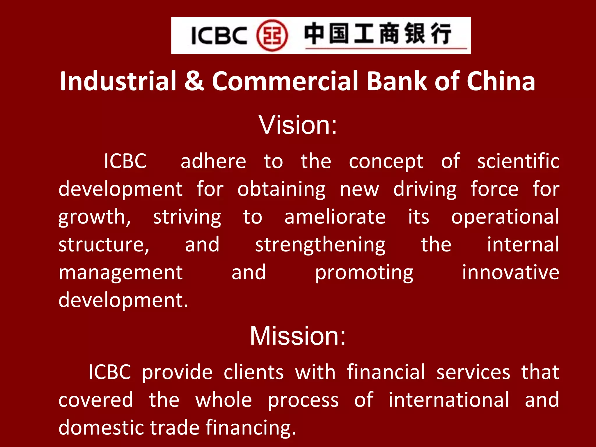 Industrial & Commercial Bank of China
Vision:
ICBC adhere to the concept of scientific
development for obtaining new driving force for
growth, striving to ameliorate its operational
structure, and strengthening the internal
management and promoting innovative
development.
Mission:
ICBC provide clients with financial services that
covered the whole process of international and
domestic trade financing.
 