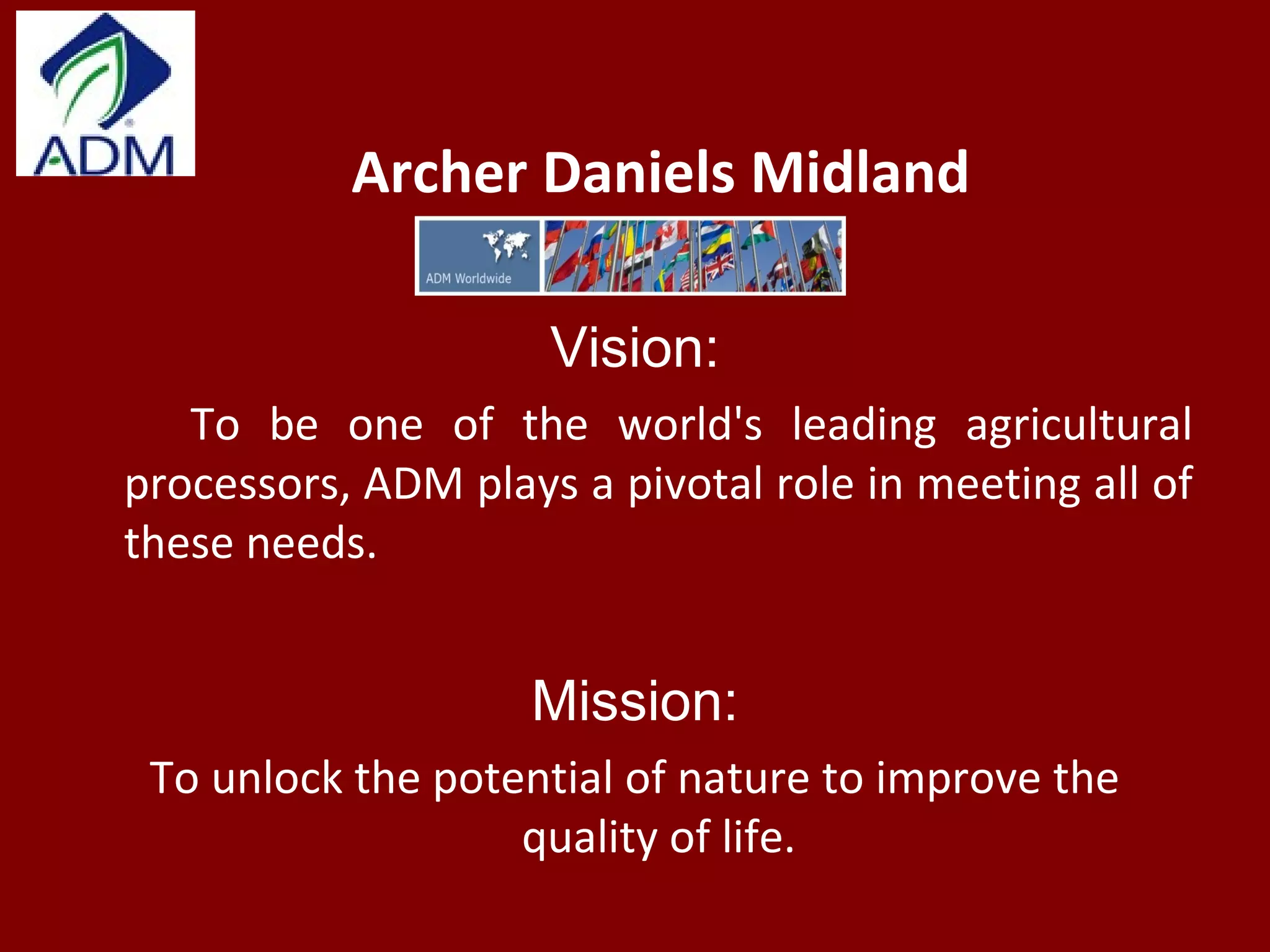 Archer Daniels Midland
Vision:
To be one of the world's leading agricultural
processors, ADM plays a pivotal role in meeting all of
these needs.
Mission:
To unlock the potential of nature to improve the
quality of life.
 