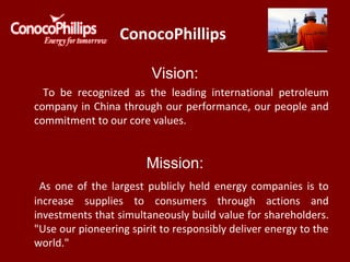 ConocoPhillips
Vision:
To be recognized as the leading international petroleum
company in China through our performance, our people and
commitment to our core values.
Mission:
As one of the largest publicly held energy companies is to
increase supplies to consumers through actions and
investments that simultaneously build value for shareholders.
"Use our pioneering spirit to responsibly deliver energy to the
world."
 