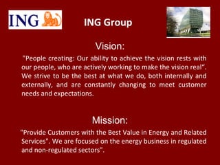 ING Group
Vision:
"People creating: Our ability to achieve the vision rests with
our people, who are actively working to make the vision real“.
We strive to be the best at what we do, both internally and
externally, and are constantly changing to meet customer
needs and expectations.
Mission:
"Provide Customers with the Best Value in Energy and Related
Services". We are focused on the energy business in regulated
and non-regulated sectors".
 
