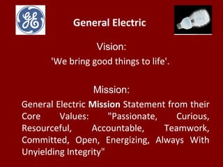 General Electric
Vision:
'We bring good things to life'.
Mission:
General Electric Mission Statement from their
Core Values: "Passionate, Curious,
Resourceful, Accountable, Teamwork,
Committed, Open, Energizing, Always With
Unyielding Integrity"
 