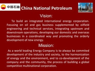 China National Petroleum
Vision:
To build an integrated international energy corporation.
Focusing on oil and gas business supplemented by oilfield
engineering and technical services, integrating upstream and
downstream operations, developing our domestic and overseas
businesses in a coordinated way and promoting the orderly
development of new energy.
Mission:
As a world leading Energy Company is to always be commited
development of the industry and society, to the harmonization
of energy and the environment, and to co-development of the
company and the community, the process of building a global
competitive multinational corporation.
 
