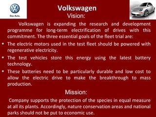 Volkswagen
Vision:
Volkswagen is expanding the research and development
programme for long-term electrification of drives with this
commitment. The three essential goals of the fleet trial are:
• The electric motors used in the test fleet should be powered with
regenerative electricity.
• The test vehicles store this energy using the latest battery
technology.
• These batteries need to be particularly durable and low cost to
allow the electric drive to make the breakthrough to mass
production.
Mission:
Company supports the protection of the species in equal measure
at all its plants. Accordingly, nature conservation areas and national
parks should not be put to economic use.
 