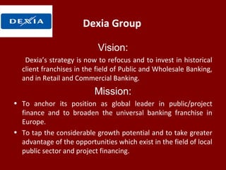 Dexia Group
Vision:
Dexia’s strategy is now to refocus and to invest in historical
client franchises in the field of Public and Wholesale Banking,
and in Retail and Commercial Banking.
Mission:
• To anchor its position as global leader in public/project
finance and to broaden the universal banking franchise in
Europe.
• To tap the considerable growth potential and to take greater
advantage of the opportunities which exist in the field of local
public sector and project financing.
 
