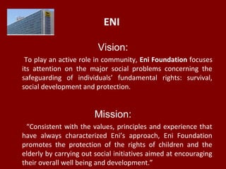 ENI
Vision:
To play an active role in community, Eni Foundation focuses
its attention on the major social problems concerning the
safeguarding of individuals’ fundamental rights: survival,
social development and protection.
Mission:
“Consistent with the values, principles and experience that
have always characterized Eni’s approach, Eni Foundation
promotes the protection of the rights of children and the
elderly by carrying out social initiatives aimed at encouraging
their overall well being and development.”
 