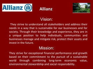 Allianz
Vision:
They strive to understand all stakeholders and address their
needs in a way that is sustainable for our businesses and for
society. Through their knowledge and experience, they are in
a unique position to help individuals, communities and
businesses manage and mitigate risk, protect their assets and
invest in the future.
Mission:
They strive for exceptional financial performance and growth
based on their commitment to the pursuit of a sustainable
world through combining long-term economic value,
environmental stewardship and social responsibility.
 