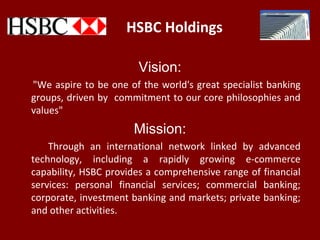 HSBC Holdings
Vision:
"We aspire to be one of the world's great specialist banking
groups, driven by commitment to our core philosophies and
values"
Mission:
Through an international network linked by advanced
technology, including a rapidly growing e-commerce
capability, HSBC provides a comprehensive range of financial
services: personal financial services; commercial banking;
corporate, investment banking and markets; private banking;
and other activities.
 
