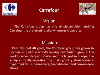 Carrefour
Vision:
The Carrefour group has one simple ambition: making
Carrefour the preferred retailer wherever it operates.
Mission:
Over the past 40 years, the Carrefour group has grown to
become one of the world’s leading distribution groups. The
world’s second-largest retailer and the largest in Europe, the
group currently operates four main grocery store formats:
hypermarkets, supermarkets, hard discount and convenience
stores.
 