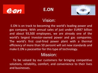 E.ON
Vision:
E.ON is on track to becoming the world's leading power and
gas company. With annual sales of just under EUR87 billion
and about 93,500 employees, we are already one of the
world's largest investor-owned power and gas companies.
The world's first coal-fired power plant with a thermal
efficiency of more than 50 percent will set new standards and
make E.ON a pacesetter for this type of technology.
Mission:
To be valued by our customers for bringing competitive
solutions, reliability, comfort, and convenience to their lives
and businesses.
 
