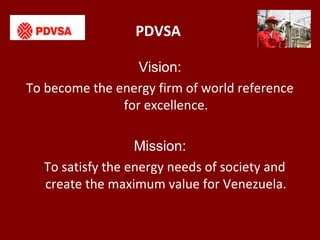 PDVSA
Vision:
To become the energy firm of world reference
for excellence.
Mission:
To satisfy the energy needs of society and
create the maximum value for Venezuela.
 